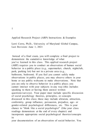 1
Applied Research Project (ARP) Instructions & Examples
Lorri Cerro, Ph.D., University of Maryland Global Campus,
Last Revision: June 1, 2021
Instead of a final exam, you will complete a final project to
demonstrate the cumulative knowledge of what
you’ve learned in this class. This applied research project
(ARP) requires you to conduct an observation of human social
behavior in a public place (e.g., supermarket, church, nightclub,
park, parking lot) but not in a private area (e.g.,
bathroom, bedroom). If you feel you cannot safely make
observations in public places, you may observe others in your
home or use public webcams to make observations. Note that
you are only to observe behavior in a public place; you
cannot interact with your subjects in any way (this includes
speaking to them or having them answer written
questions/surveys). Your paper must include specific discussion
of social psychology theories, principles, or concepts
discussed in this class; these may include altruism, attraction,
conformity, group influence, persuasion, prejudice, age- or
gender-related psychological differences, etc. This is your
chance to “think like a social psychologist” (like your class
readings demonstrate at the end of every chapter) and
incorporate appropriate social psychological theories/concepts
in
your documentation of an observation of social behavior. You
 
