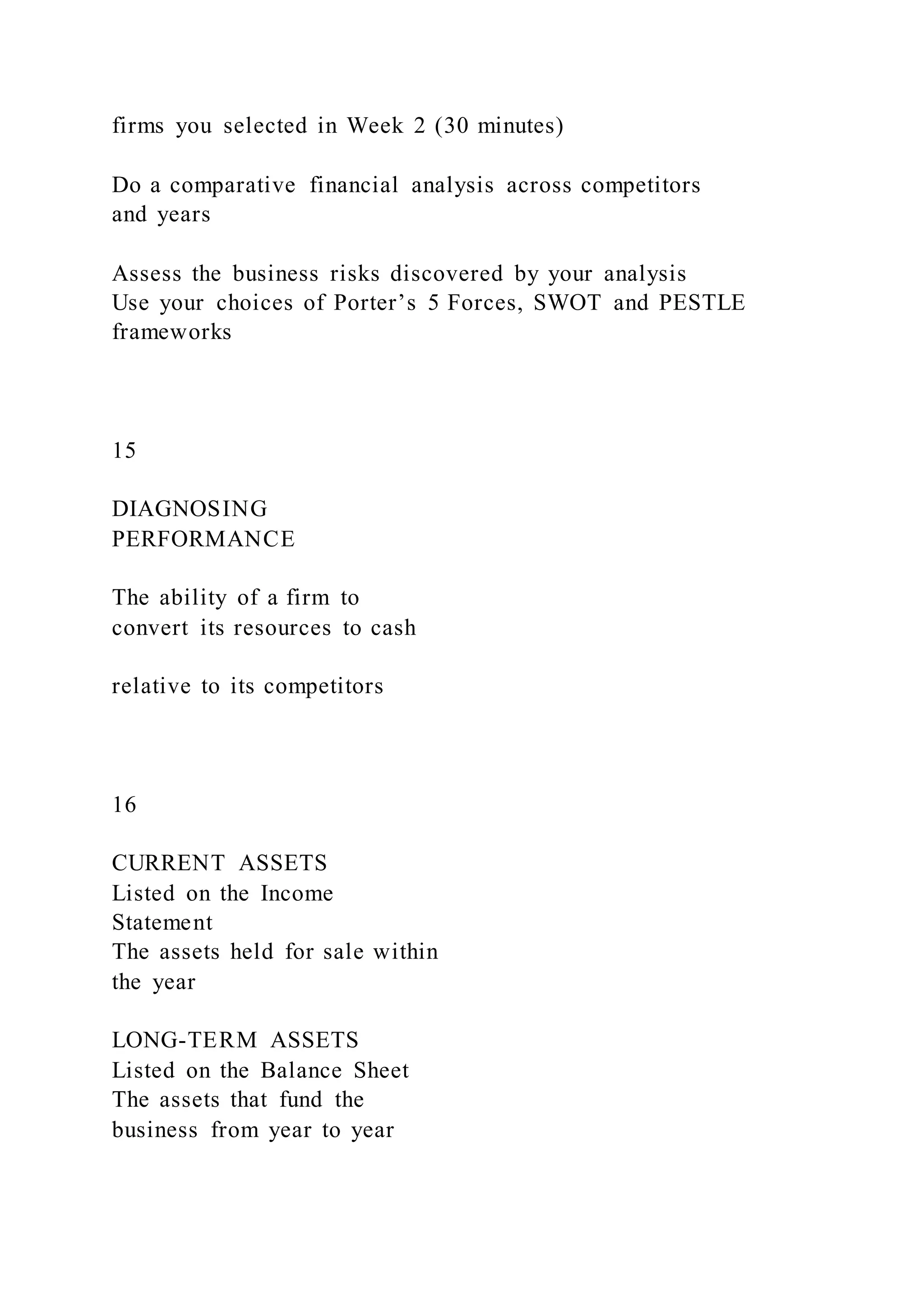 firms you selected in Week 2 (30 minutes)
Do a comparative financial analysis across competitors
and years
Assess the business risks discovered by your analysis
Use your choices of Porter’s 5 Forces, SWOT and PESTLE
frameworks
15
DIAGNOSING
PERFORMANCE
The ability of a firm to
convert its resources to cash
relative to its competitors
16
CURRENT ASSETS
Listed on the Income
Statement
The assets held for sale within
the year
LONG-TERM ASSETS
Listed on the Balance Sheet
The assets that fund the
business from year to year
 