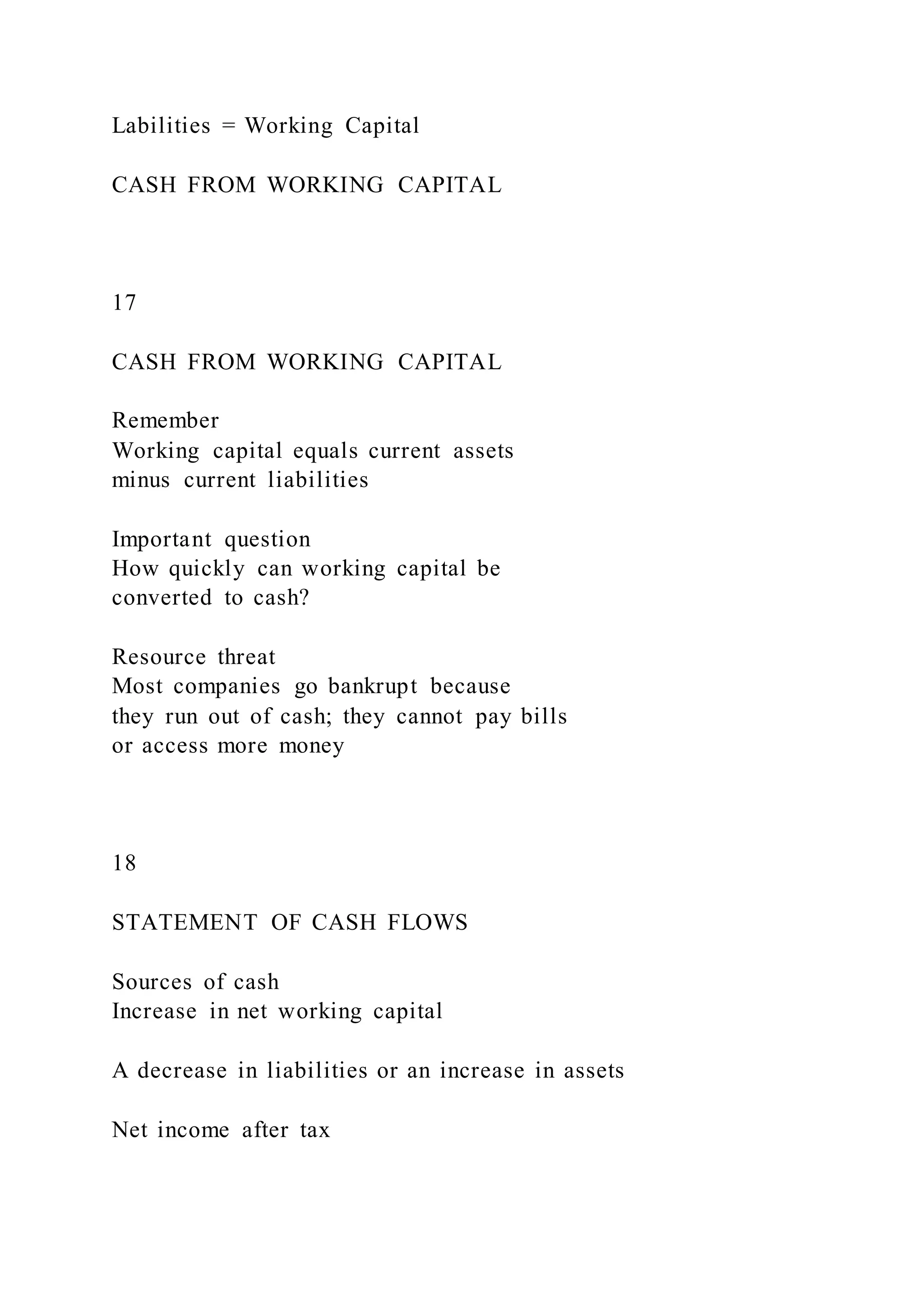 Labilities = Working Capital
CASH FROM WORKING CAPITAL
17
CASH FROM WORKING CAPITAL
Remember
Working capital equals current assets
minus current liabilities
Important question
How quickly can working capital be
converted to cash?
Resource threat
Most companies go bankrupt because
they run out of cash; they cannot pay bills
or access more money
18
STATEMENT OF CASH FLOWS
Sources of cash
Increase in net working capital
A decrease in liabilities or an increase in assets
Net income after tax
 