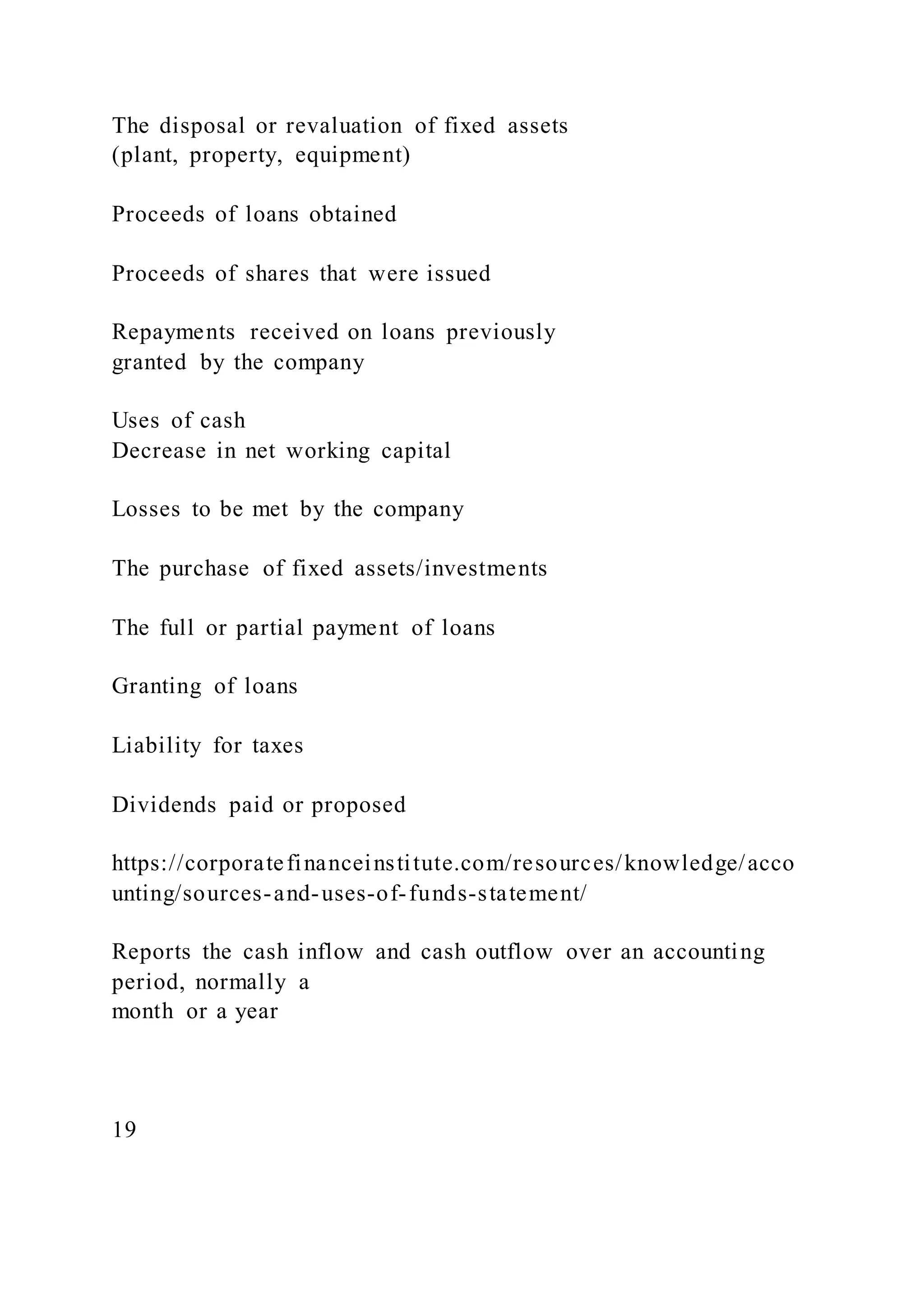 The disposal or revaluation of fixed assets
(plant, property, equipment)
Proceeds of loans obtained
Proceeds of shares that were issued
Repayments received on loans previously
granted by the company
Uses of cash
Decrease in net working capital
Losses to be met by the company
The purchase of fixed assets/investments
The full or partial payment of loans
Granting of loans
Liability for taxes
Dividends paid or proposed
https://corporatefinanceinstitute.com/resources/knowledge/acco
unting/sources-and-uses-of-funds-statement/
Reports the cash inflow and cash outflow over an accounting
period, normally a
month or a year
19
 