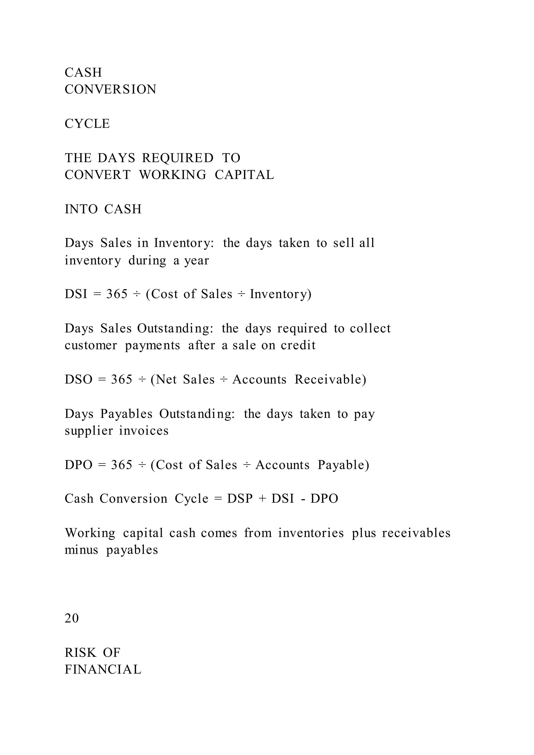 CASH
CONVERSION
CYCLE
THE DAYS REQUIRED TO
CONVERT WORKING CAPITAL
INTO CASH
Days Sales in Inventory: the days taken to sell all
inventory during a year
DSI = 365 ÷ (Cost of Sales ÷ Inventory)
Days Sales Outstanding: the days required to collect
customer payments after a sale on credit
DSO = 365 ÷ (Net Sales ÷ Accounts Receivable)
Days Payables Outstanding: the days taken to pay
supplier invoices
DPO = 365 ÷ (Cost of Sales ÷ Accounts Payable)
Cash Conversion Cycle = DSP + DSI - DPO
Working capital cash comes from inventories plus receivables
minus payables
20
RISK OF
FINANCIAL
 