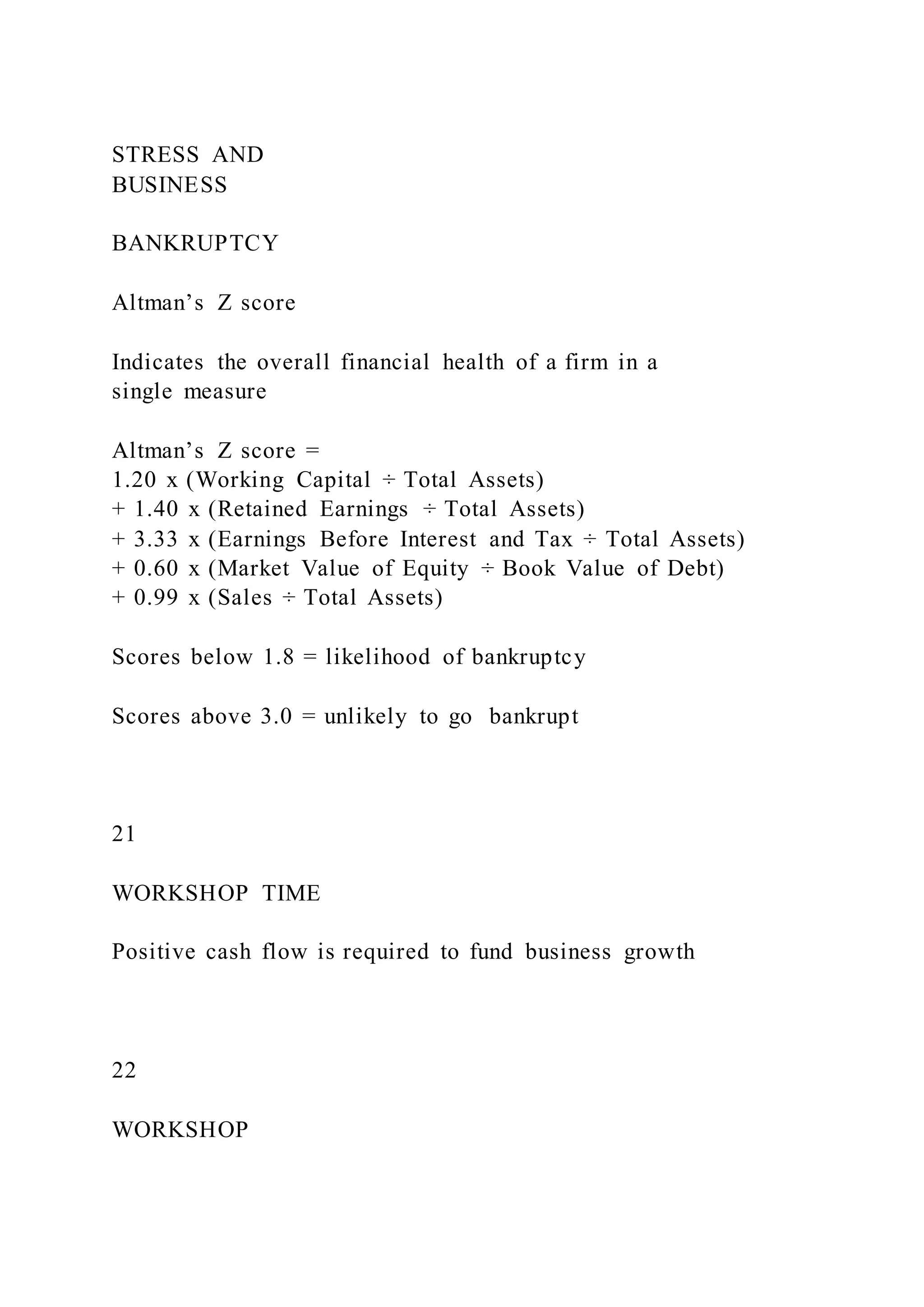 STRESS AND
BUSINESS
BANKRUPTCY
Altman’s Z score
Indicates the overall financial health of a firm in a
single measure
Altman’s Z score =
1.20 x (Working Capital ÷ Total Assets)
+ 1.40 x (Retained Earnings ÷ Total Assets)
+ 3.33 x (Earnings Before Interest and Tax ÷ Total Assets)
+ 0.60 x (Market Value of Equity ÷ Book Value of Debt)
+ 0.99 x (Sales ÷ Total Assets)
Scores below 1.8 = likelihood of bankruptcy
Scores above 3.0 = unlikely to go bankrupt
21
WORKSHOP TIME
Positive cash flow is required to fund business growth
22
WORKSHOP
 