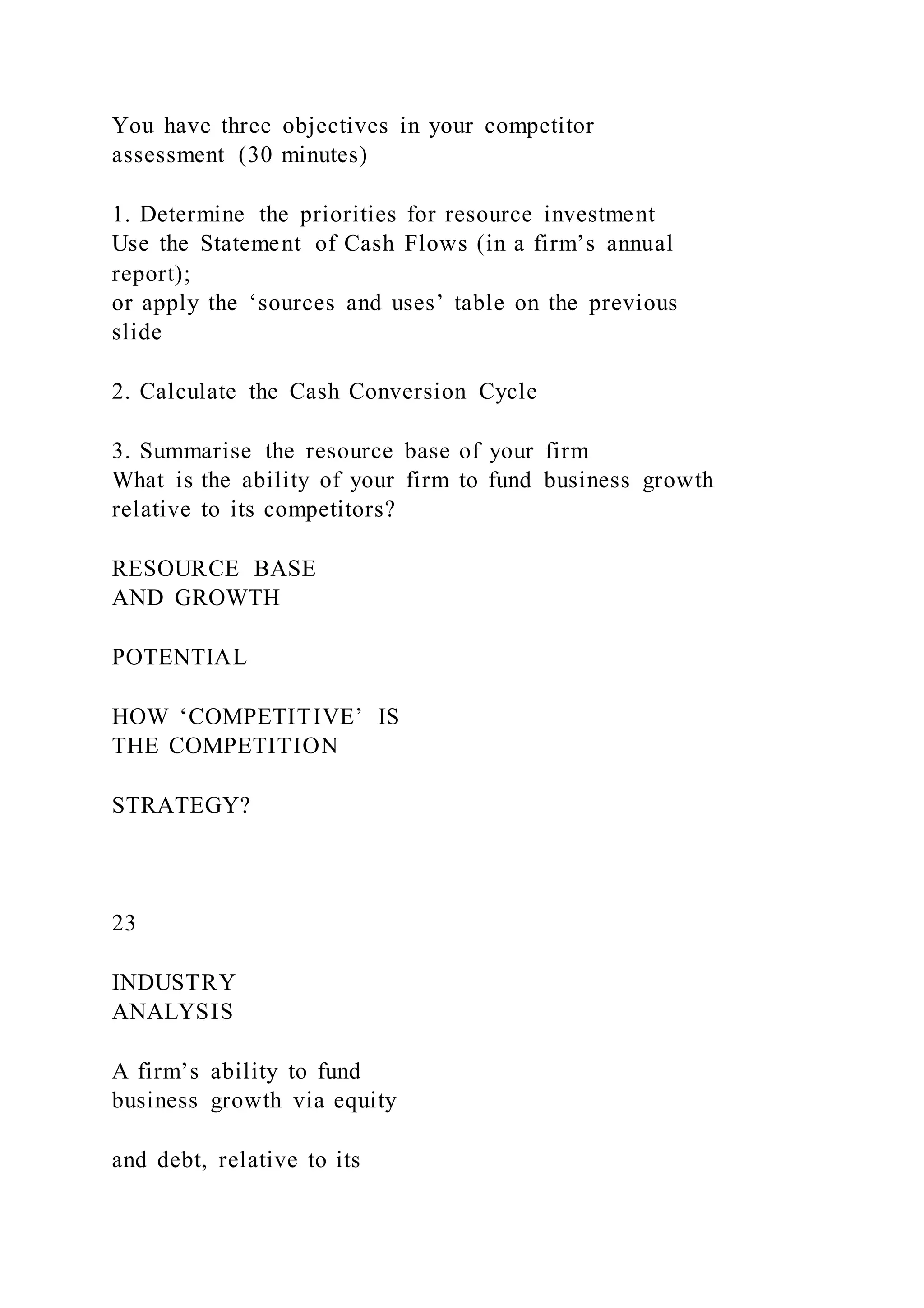 You have three objectives in your competitor
assessment (30 minutes)
1. Determine the priorities for resource investment
Use the Statement of Cash Flows (in a firm’s annual
report);
or apply the ‘sources and uses’ table on the previous
slide
2. Calculate the Cash Conversion Cycle
3. Summarise the resource base of your firm
What is the ability of your firm to fund business growth
relative to its competitors?
RESOURCE BASE
AND GROWTH
POTENTIAL
HOW ‘COMPETITIVE’ IS
THE COMPETITION
STRATEGY?
23
INDUSTRY
ANALYSIS
A firm’s ability to fund
business growth via equity
and debt, relative to its
 