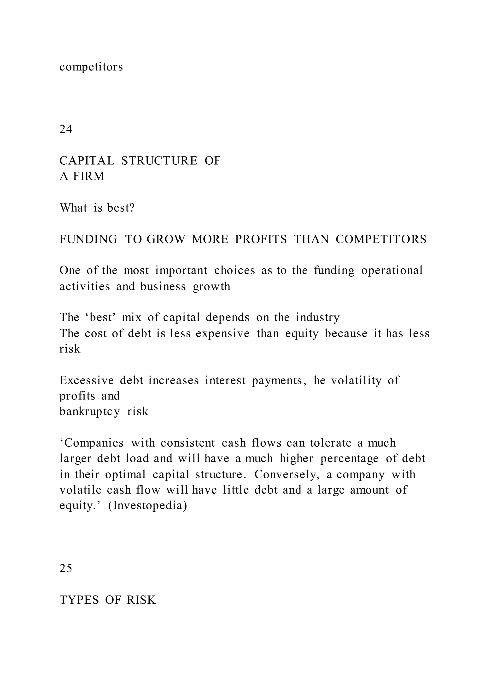 competitors
24
CAPITAL STRUCTURE OF
A FIRM
What is best?
FUNDING TO GROW MORE PROFITS THAN COMPETITORS
One of the most important choices as to the funding operational
activities and business growth
The ‘best’ mix of capital depends on the industry
The cost of debt is less expensive than equity because it has less
risk
Excessive debt increases interest payments, he volatility of
profits and
bankruptcy risk
‘Companies with consistent cash flows can tolerate a much
larger debt load and will have a much higher percentage of debt
in their optimal capital structure. Conversely, a company with
volatile cash flow will have little debt and a large amount of
equity.’ (Investopedia)
25
TYPES OF RISK
 