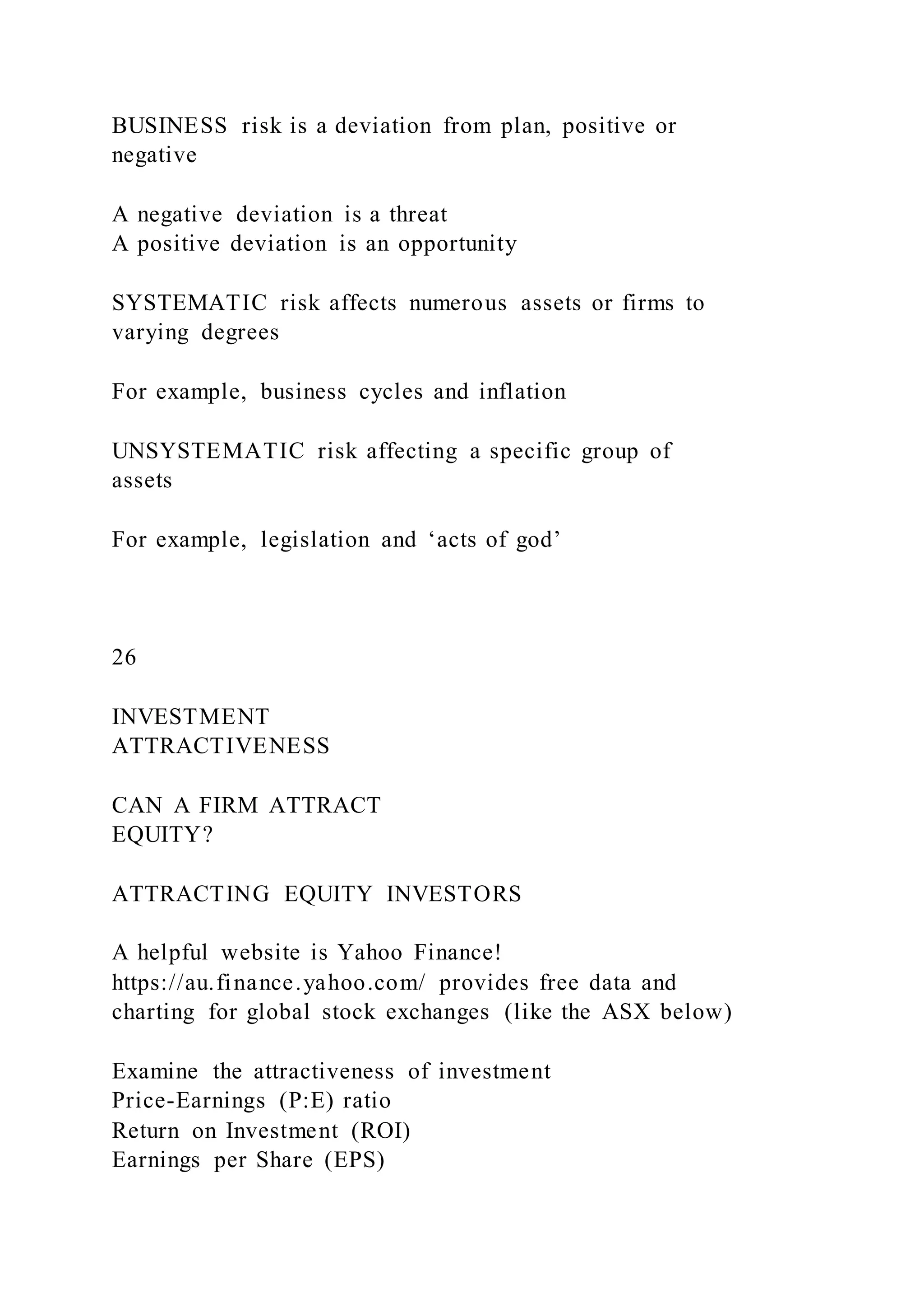 BUSINESS risk is a deviation from plan, positive or
negative
A negative deviation is a threat
A positive deviation is an opportunity
SYSTEMATIC risk affects numerous assets or firms to
varying degrees
For example, business cycles and inflation
UNSYSTEMATIC risk affecting a specific group of
assets
For example, legislation and ‘acts of god’
26
INVESTMENT
ATTRACTIVENESS
CAN A FIRM ATTRACT
EQUITY?
ATTRACTING EQUITY INVESTORS
A helpful website is Yahoo Finance!
https://au.finance.yahoo.com/ provides free data and
charting for global stock exchanges (like the ASX below)
Examine the attractiveness of investment
Price-Earnings (P:E) ratio
Return on Investment (ROI)
Earnings per Share (EPS)
 