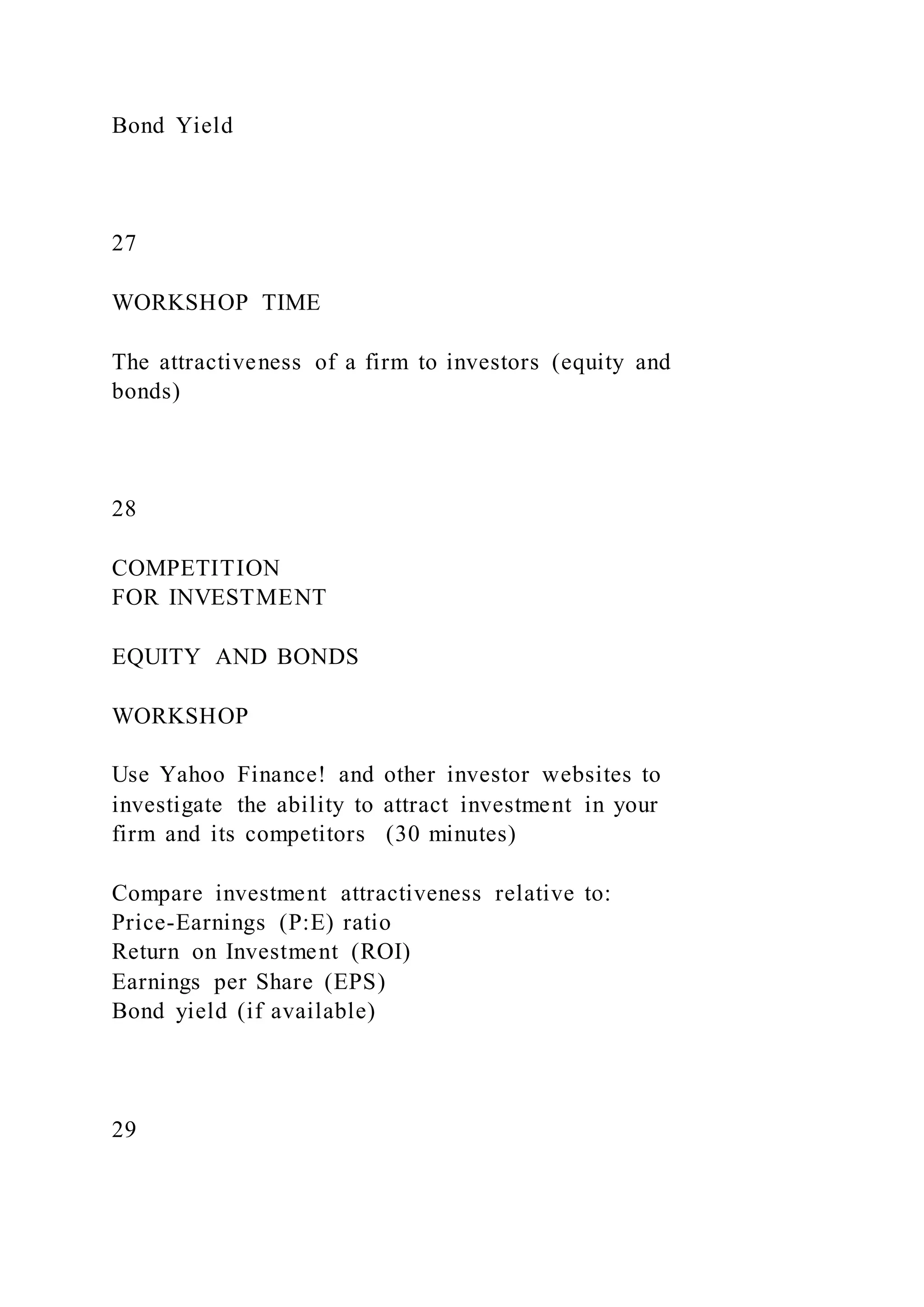 Bond Yield
27
WORKSHOP TIME
The attractiveness of a firm to investors (equity and
bonds)
28
COMPETITION
FOR INVESTMENT
EQUITY AND BONDS
WORKSHOP
Use Yahoo Finance! and other investor websites to
investigate the ability to attract investment in your
firm and its competitors (30 minutes)
Compare investment attractiveness relative to:
Price-Earnings (P:E) ratio
Return on Investment (ROI)
Earnings per Share (EPS)
Bond yield (if available)
29
 