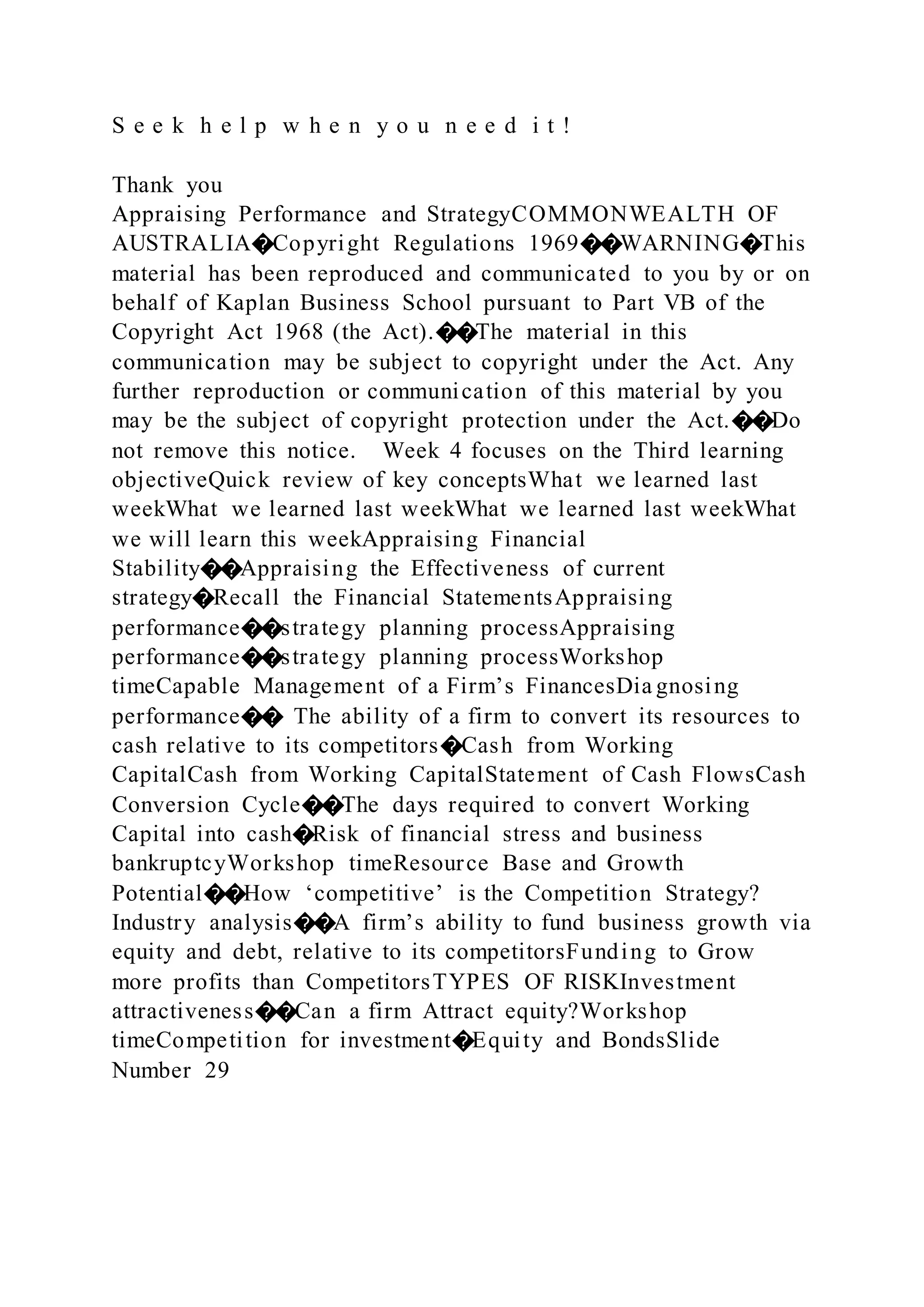 S e e k h e l p w h e n y o u n e e d i t !
Thank you
Appraising Performance and StrategyCOMMONWEALTH OF
AUSTRALIA�Copyright Regulations 1969��WARNING�This
material has been reproduced and communicated to you by or on
behalf of Kaplan Business School pursuant to Part VB of the
Copyright Act 1968 (the Act).��The material in this
communication may be subject to copyright under the Act. Any
further reproduction or communication of this material by you
may be the subject of copyright protection under the Act.��Do
not remove this notice. Week 4 focuses on the Third learning
objectiveQuick review of key conceptsWhat we learned last
weekWhat we learned last weekWhat we learned last weekWhat
we will learn this weekAppraising Financial
Stability��Appraising the Effectiveness of current
strategy�Recall the Financial StatementsAppraising
performance��strategy planning processAppraising
performance��strategy planning processWorkshop
timeCapable Management of a Firm’s FinancesDia gnosing
performance�� The ability of a firm to convert its resources to
cash relative to its competitors�Cash from Working
CapitalCash from Working CapitalStatement of Cash FlowsCash
Conversion Cycle��The days required to convert Working
Capital into cash�Risk of financial stress and business
bankruptcyWorkshop timeResource Base and Growth
Potential��How ‘competitive’ is the Competition Strategy?
Industry analysis��A firm’s ability to fund business growth via
equity and debt, relative to its competitorsFunding to Grow
more profits than CompetitorsTYPES OF RISKInvestment
attractiveness��Can a firm Attract equity?Workshop
timeCompetition for investment�Equity and BondsSlide
Number 29
 