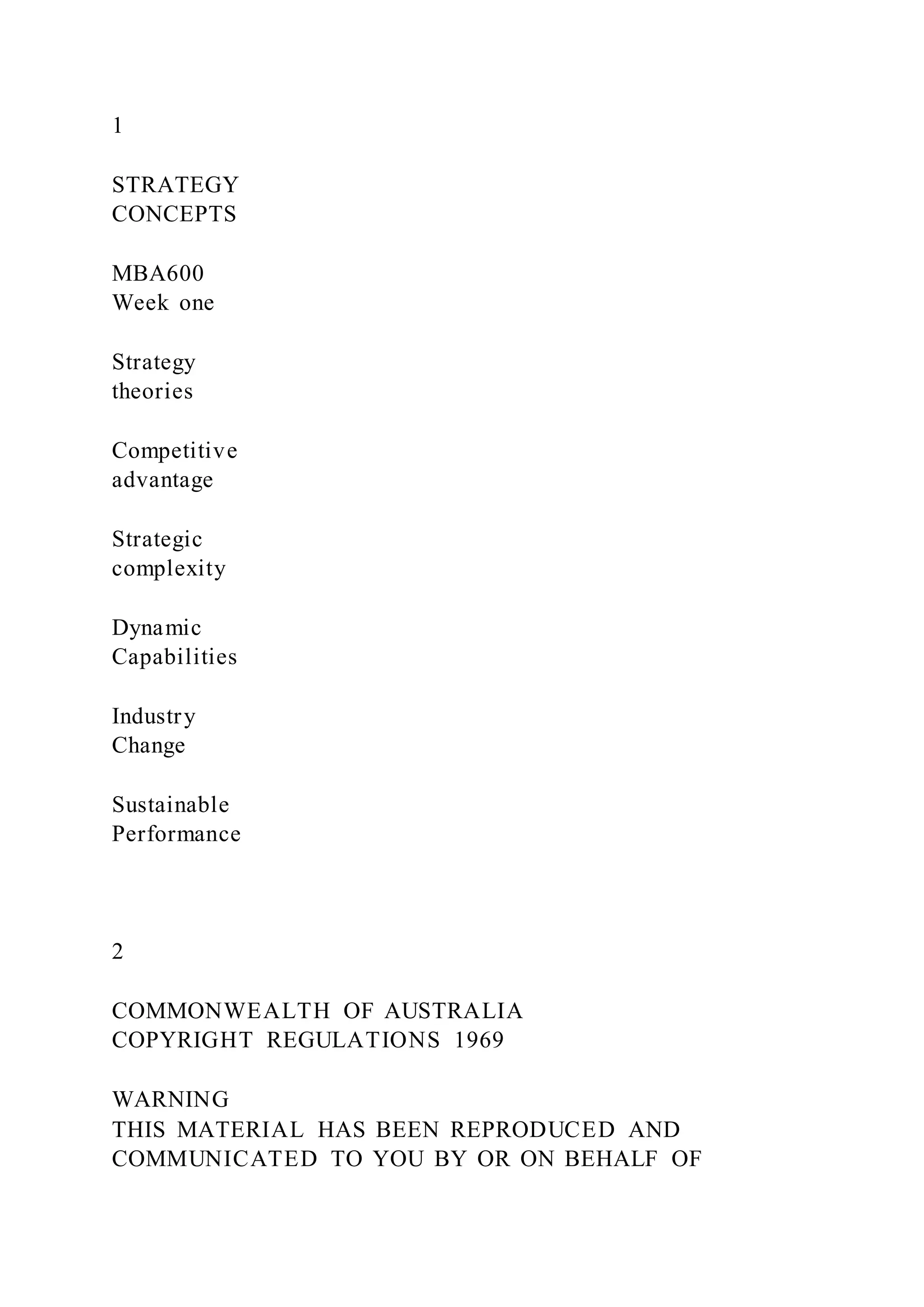 1
STRATEGY
CONCEPTS
MBA600
Week one
Strategy
theories
Competitive
advantage
Strategic
complexity
Dynamic
Capabilities
Industry
Change
Sustainable
Performance
2
COMMONWEALTH OF AUSTRALIA
COPYRIGHT REGULATIONS 1969
WARNING
THIS MATERIAL HAS BEEN REPRODUCED AND
COMMUNICATED TO YOU BY OR ON BEHALF OF
 