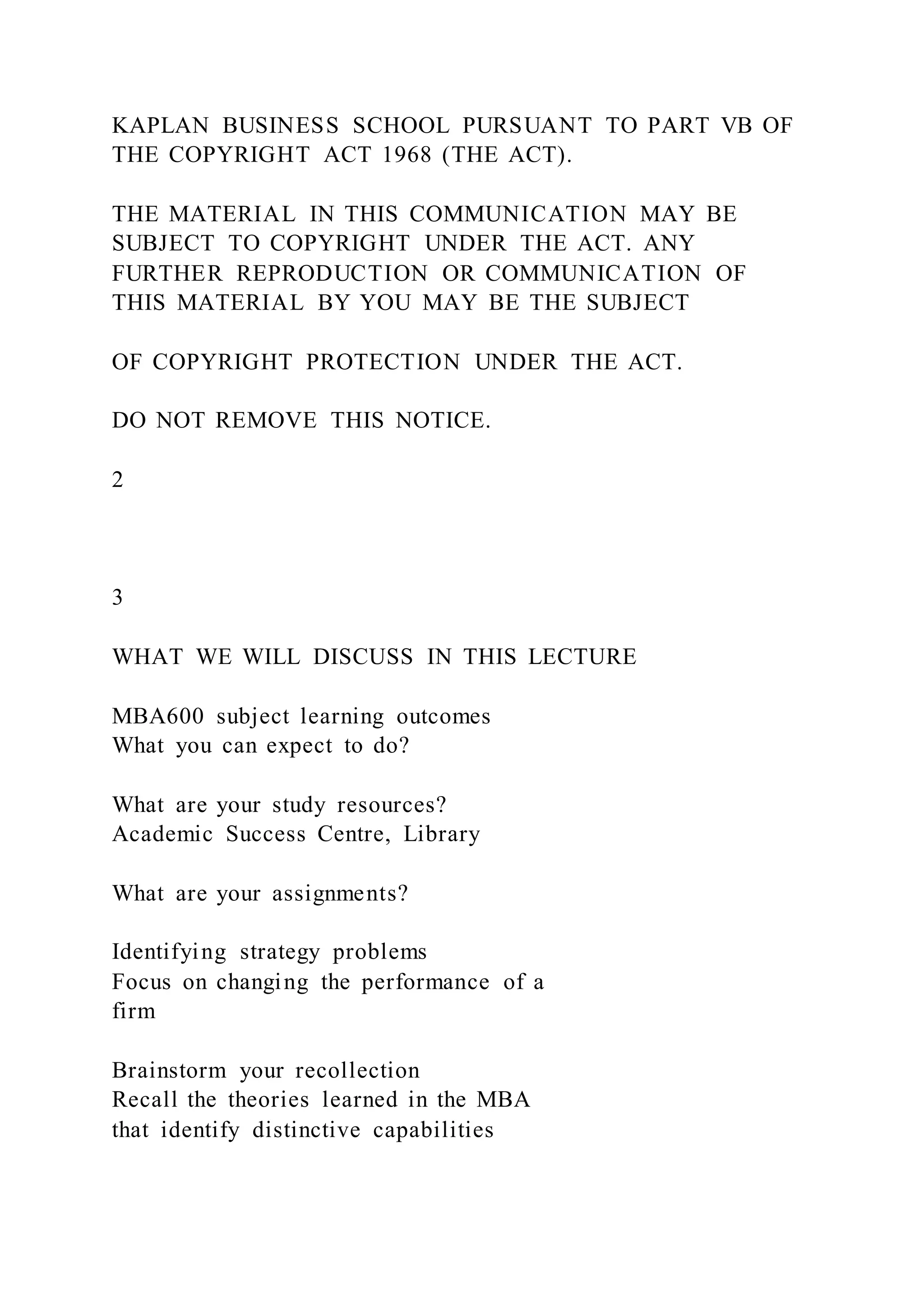 KAPLAN BUSINESS SCHOOL PURSUANT TO PART VB OF
THE COPYRIGHT ACT 1968 (THE ACT).
THE MATERIAL IN THIS COMMUNICATION MAY BE
SUBJECT TO COPYRIGHT UNDER THE ACT. ANY
FURTHER REPRODUCTION OR COMMUNICATION OF
THIS MATERIAL BY YOU MAY BE THE SUBJECT
OF COPYRIGHT PROTECTION UNDER THE ACT.
DO NOT REMOVE THIS NOTICE.
2
3
WHAT WE WILL DISCUSS IN THIS LECTURE
MBA600 subject learning outcomes
What you can expect to do?
What are your study resources?
Academic Success Centre, Library
What are your assignments?
Identifying strategy problems
Focus on changing the performance of a
firm
Brainstorm your recollection
Recall the theories learned in the MBA
that identify distinctive capabilities
 