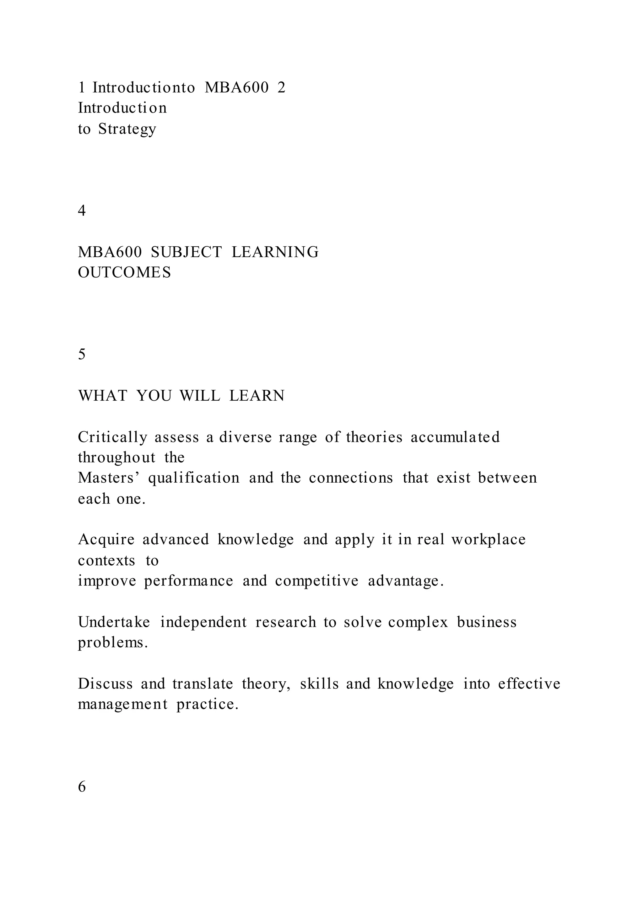 1 Introductionto MBA600 2
Introduction
to Strategy
4
MBA600 SUBJECT LEARNING
OUTCOMES
5
WHAT YOU WILL LEARN
Critically assess a diverse range of theories accumulated
throughout the
Masters’ qualification and the connections that exist between
each one.
Acquire advanced knowledge and apply it in real workplace
contexts to
improve performance and competitive advantage.
Undertake independent research to solve complex business
problems.
Discuss and translate theory, skills and knowledge into effective
management practice.
6
 