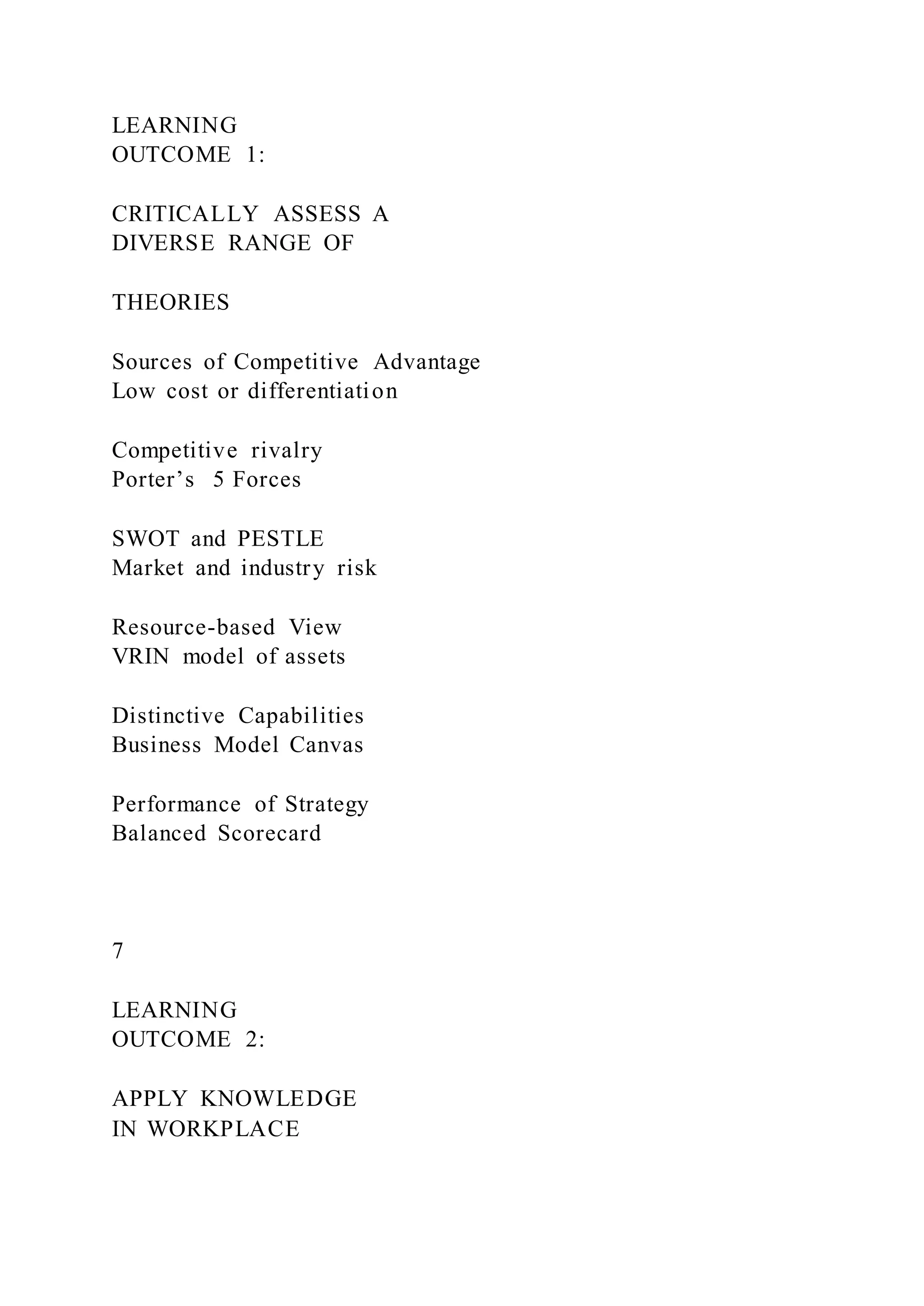 LEARNING
OUTCOME 1:
CRITICALLY ASSESS A
DIVERSE RANGE OF
THEORIES
Sources of Competitive Advantage
Low cost or differentiation
Competitive rivalry
Porter’s 5 Forces
SWOT and PESTLE
Market and industry risk
Resource-based View
VRIN model of assets
Distinctive Capabilities
Business Model Canvas
Performance of Strategy
Balanced Scorecard
7
LEARNING
OUTCOME 2:
APPLY KNOWLEDGE
IN WORKPLACE
 