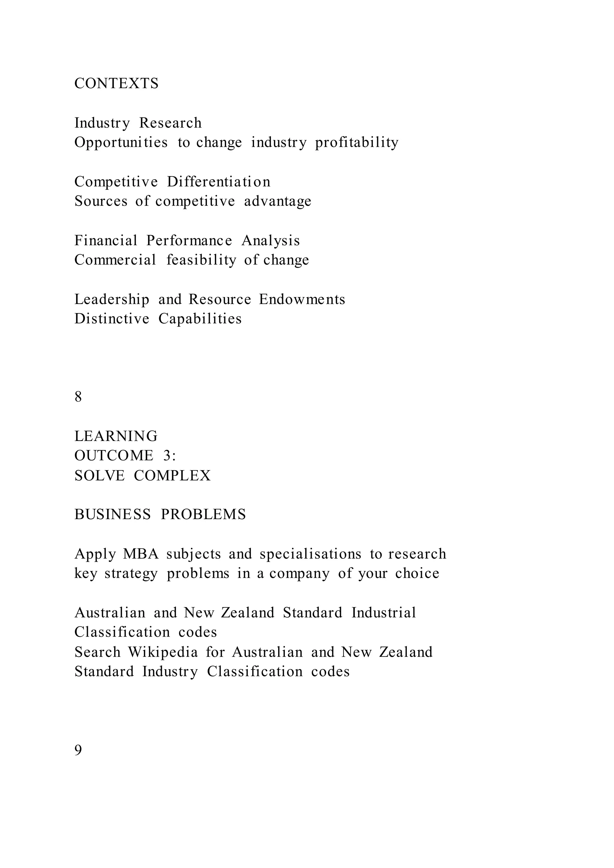 CONTEXTS
Industry Research
Opportunities to change industry profitability
Competitive Differentiation
Sources of competitive advantage
Financial Performance Analysis
Commercial feasibility of change
Leadership and Resource Endowments
Distinctive Capabilities
8
LEARNING
OUTCOME 3:
SOLVE COMPLEX
BUSINESS PROBLEMS
Apply MBA subjects and specialisations to research
key strategy problems in a company of your choice
Australian and New Zealand Standard Industrial
Classification codes
Search Wikipedia for Australian and New Zealand
Standard Industry Classification codes
9
 
