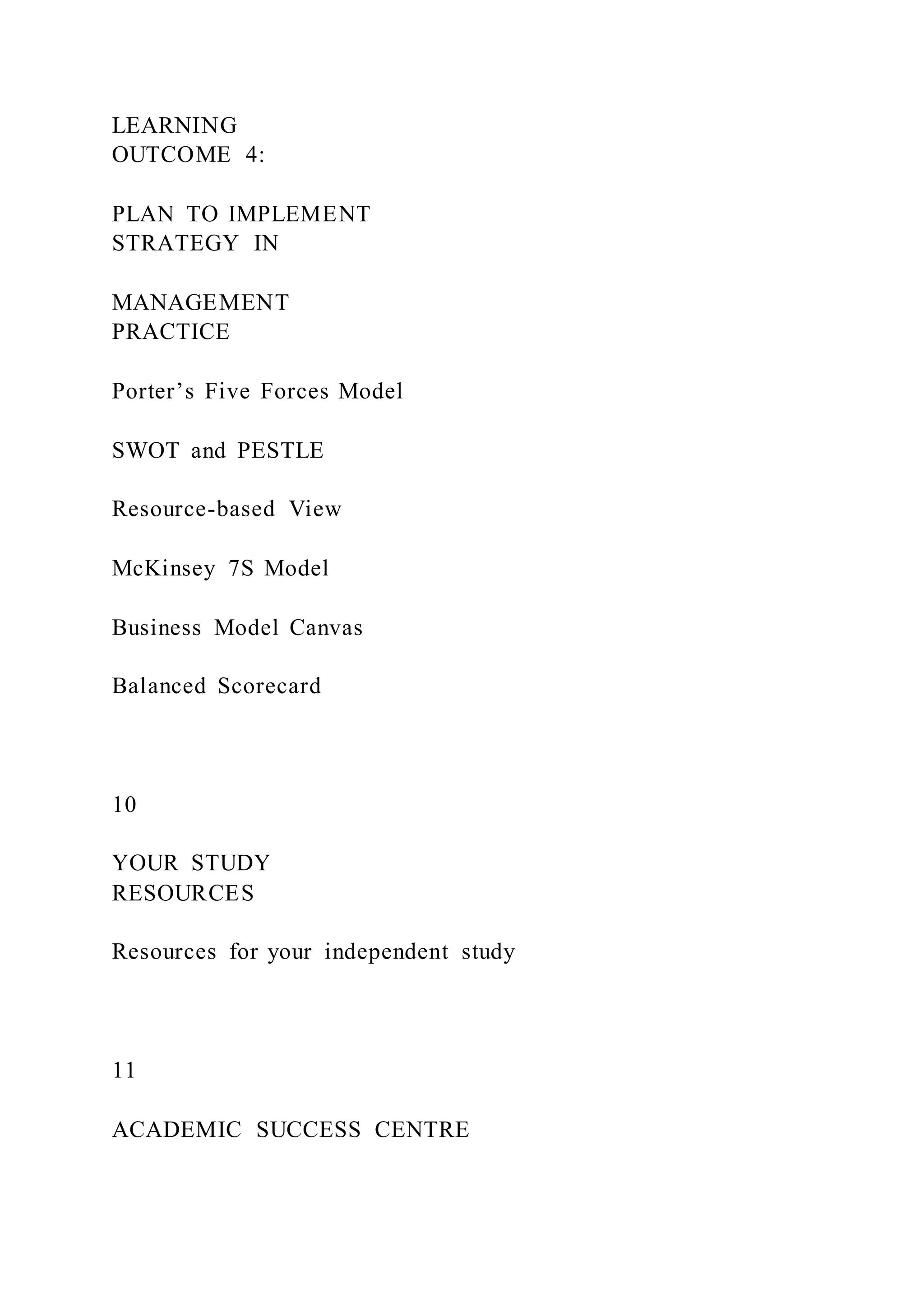 LEARNING
OUTCOME 4:
PLAN TO IMPLEMENT
STRATEGY IN
MANAGEMENT
PRACTICE
Porter’s Five Forces Model
SWOT and PESTLE
Resource-based View
McKinsey 7S Model
Business Model Canvas
Balanced Scorecard
10
YOUR STUDY
RESOURCES
Resources for your independent study
11
ACADEMIC SUCCESS CENTRE
 