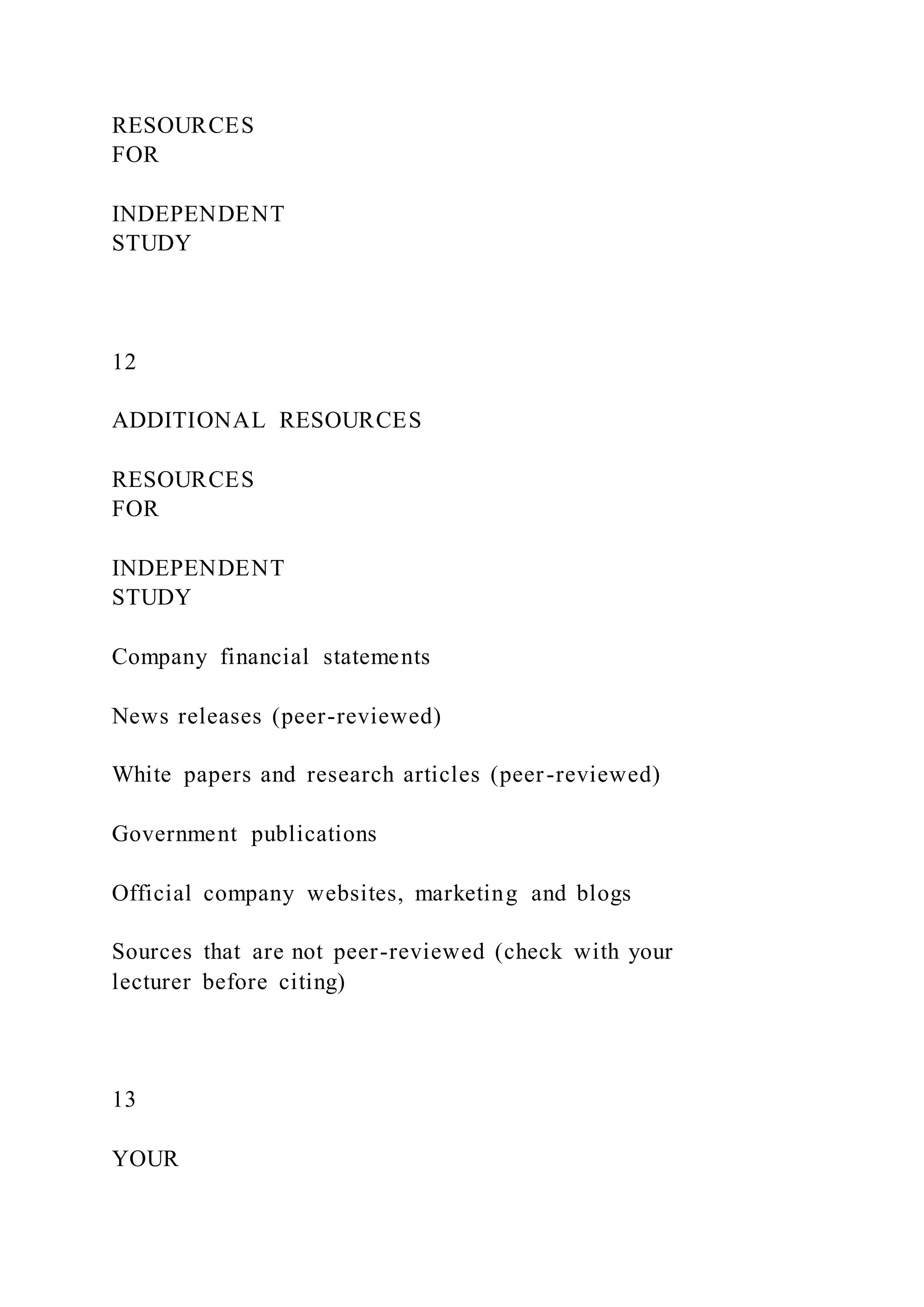 RESOURCES
FOR
INDEPENDENT
STUDY
12
ADDITIONAL RESOURCES
RESOURCES
FOR
INDEPENDENT
STUDY
Company financial statements
News releases (peer-reviewed)
White papers and research articles (peer-reviewed)
Government publications
Official company websites, marketing and blogs
Sources that are not peer-reviewed (check with your
lecturer before citing)
13
YOUR
 