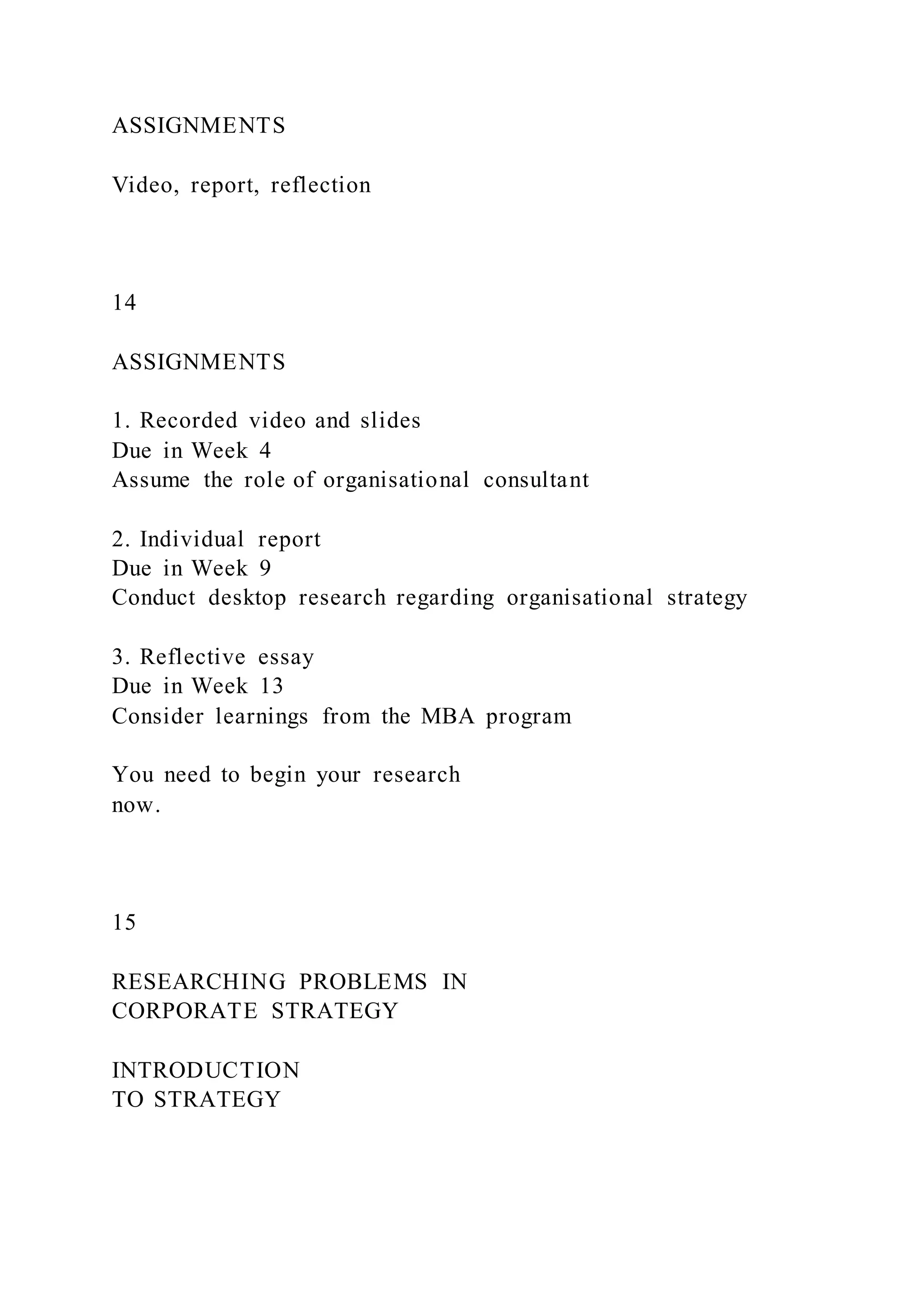 ASSIGNMENTS
Video, report, reflection
14
ASSIGNMENTS
1. Recorded video and slides
Due in Week 4
Assume the role of organisational consultant
2. Individual report
Due in Week 9
Conduct desktop research regarding organisational strategy
3. Reflective essay
Due in Week 13
Consider learnings from the MBA program
You need to begin your research
now.
15
RESEARCHING PROBLEMS IN
CORPORATE STRATEGY
INTRODUCTION
TO STRATEGY
 