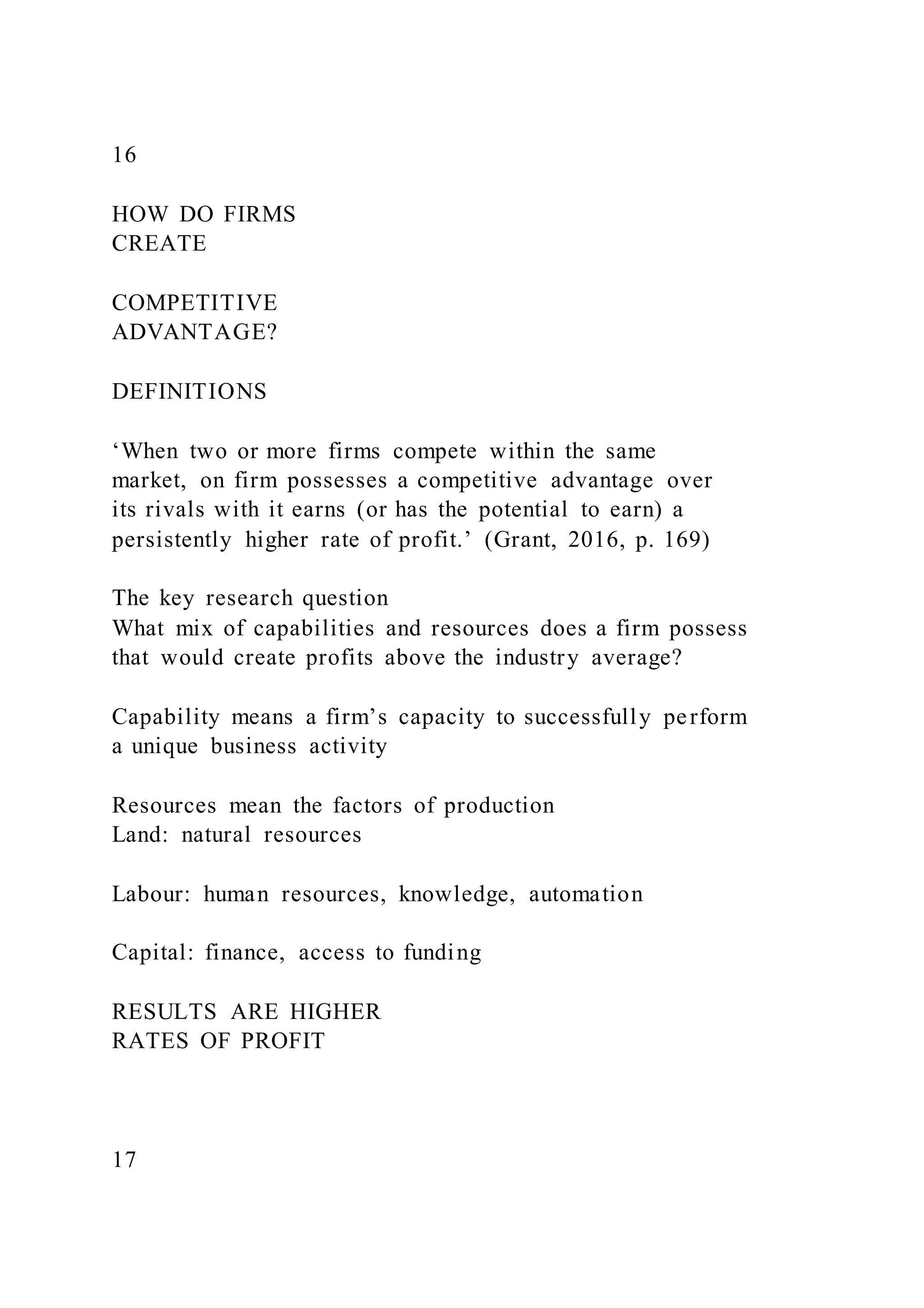 16
HOW DO FIRMS
CREATE
COMPETITIVE
ADVANTAGE?
DEFINITIONS
‘When two or more firms compete within the same
market, on firm possesses a competitive advantage over
its rivals with it earns (or has the potential to earn) a
persistently higher rate of profit.’ (Grant, 2016, p. 169)
The key research question
What mix of capabilities and resources does a firm possess
that would create profits above the industry average?
Capability means a firm’s capacity to successfully perform
a unique business activity
Resources mean the factors of production
Land: natural resources
Labour: human resources, knowledge, automation
Capital: finance, access to funding
RESULTS ARE HIGHER
RATES OF PROFIT
17
 