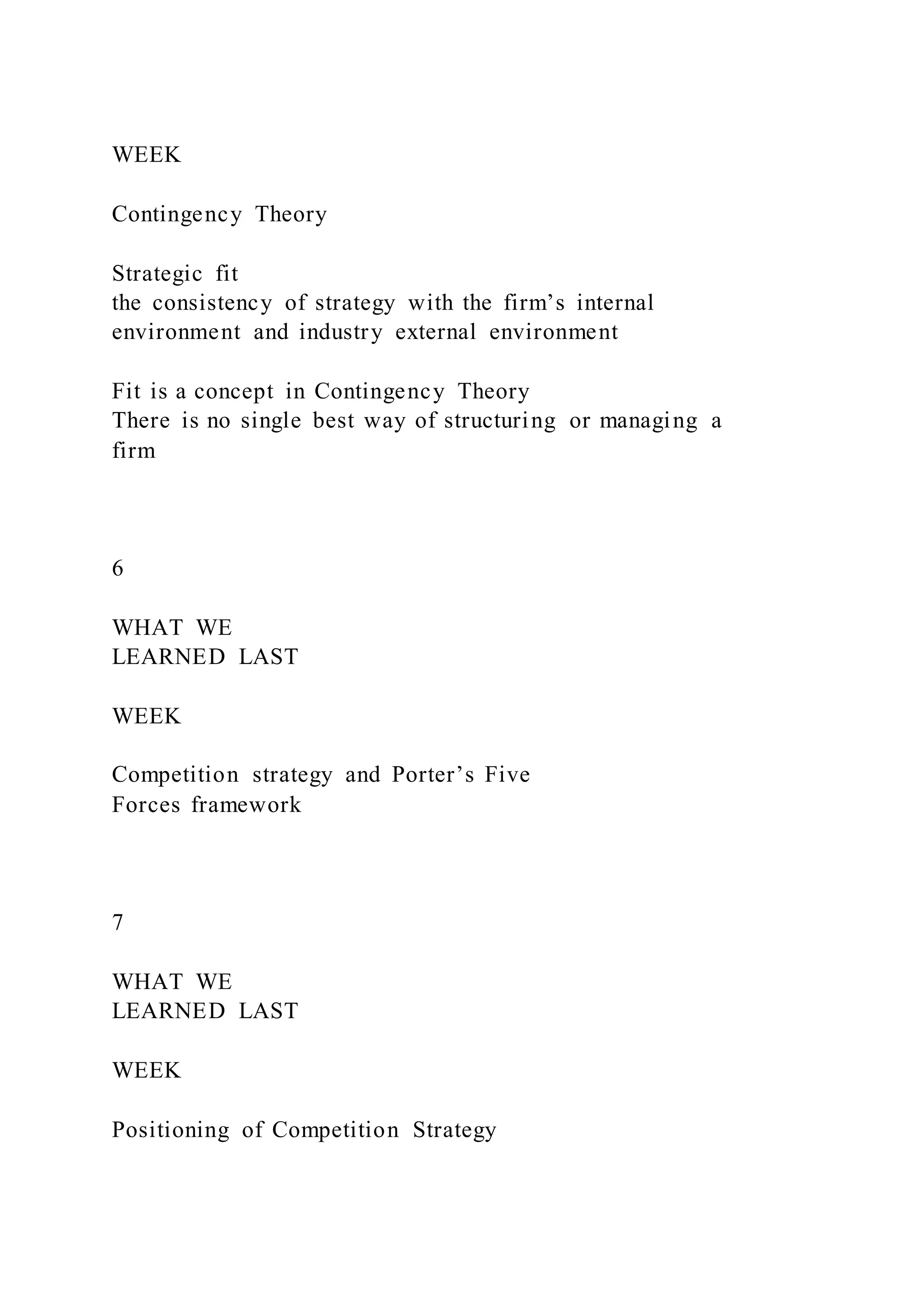 WEEK
Contingency Theory
Strategic fit
the consistency of strategy with the firm’s internal
environment and industry external environment
Fit is a concept in Contingency Theory
There is no single best way of structuring or managing a
firm
6
WHAT WE
LEARNED LAST
WEEK
Competition strategy and Porter’s Five
Forces framework
7
WHAT WE
LEARNED LAST
WEEK
Positioning of Competition Strategy
 