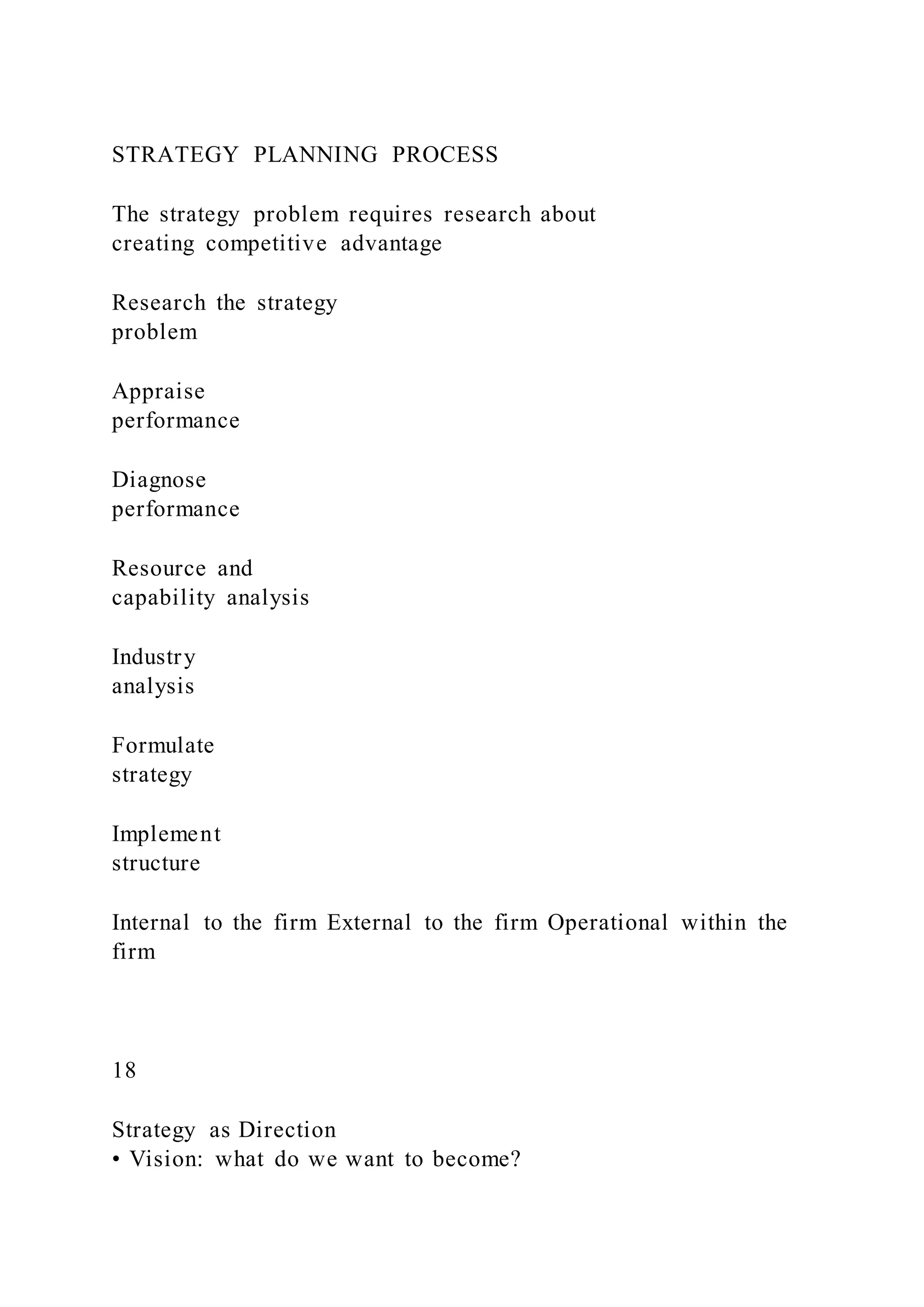 STRATEGY PLANNING PROCESS
The strategy problem requires research about
creating competitive advantage
Research the strategy
problem
Appraise
performance
Diagnose
performance
Resource and
capability analysis
Industry
analysis
Formulate
strategy
Implement
structure
Internal to the firm External to the firm Operational within the
firm
18
Strategy as Direction
• Vision: what do we want to become?
 