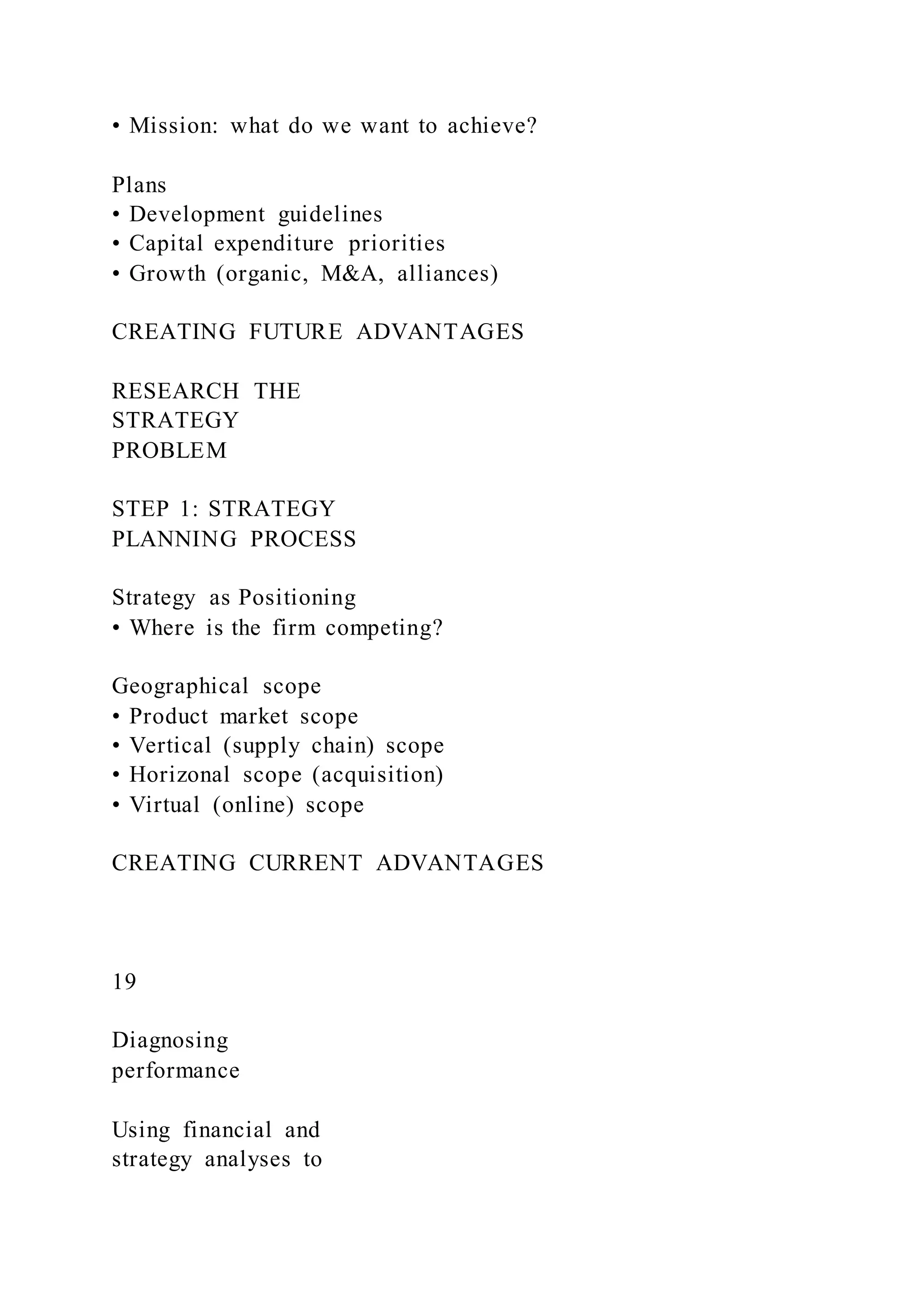 • Mission: what do we want to achieve?
Plans
• Development guidelines
• Capital expenditure priorities
• Growth (organic, M&A, alliances)
CREATING FUTURE ADVANTAGES
RESEARCH THE
STRATEGY
PROBLEM
STEP 1: STRATEGY
PLANNING PROCESS
Strategy as Positioning
• Where is the firm competing?
Geographical scope
• Product market scope
• Vertical (supply chain) scope
• Horizonal scope (acquisition)
• Virtual (online) scope
CREATING CURRENT ADVANTAGES
19
Diagnosing
performance
Using financial and
strategy analyses to
 