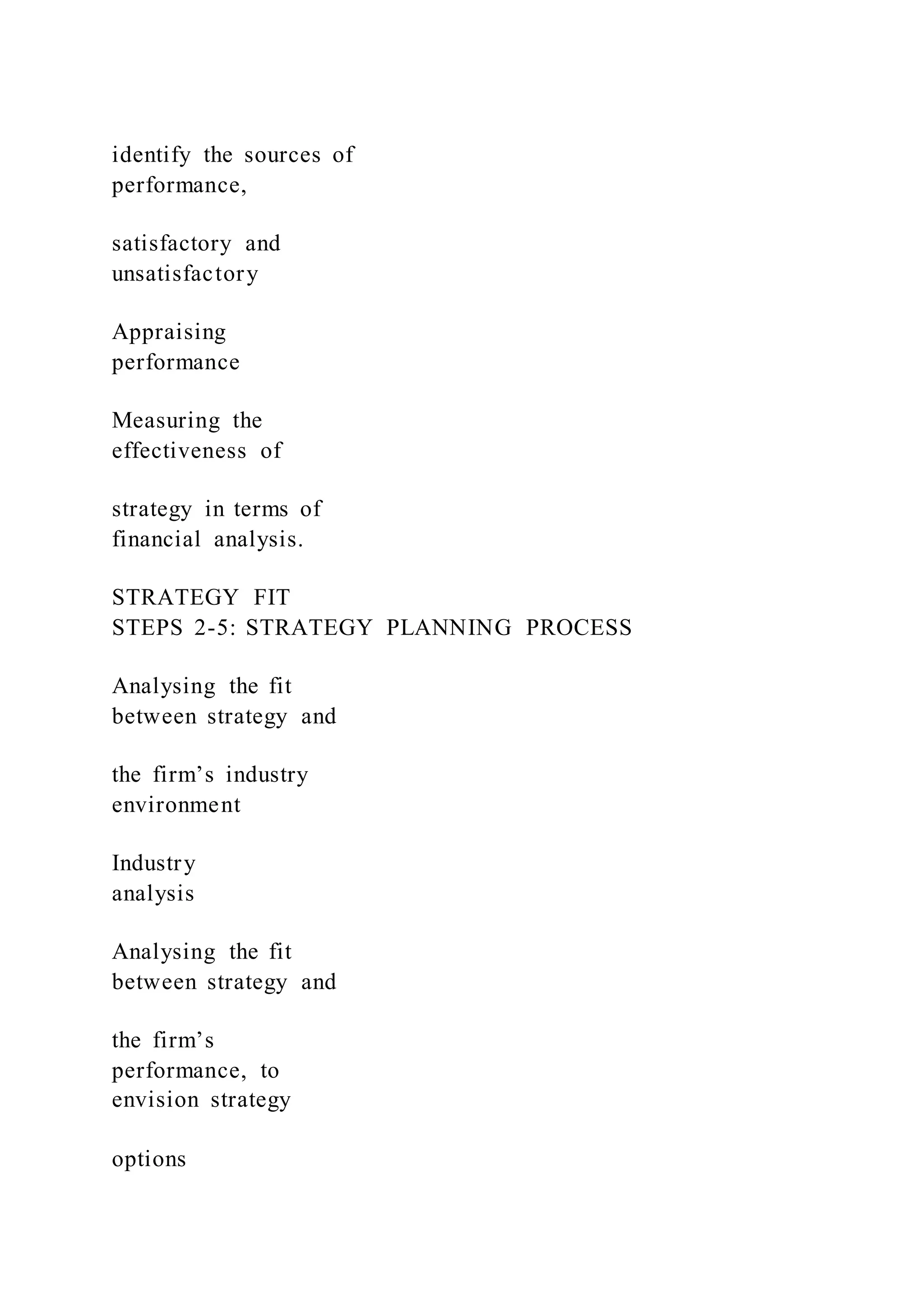 identify the sources of
performance,
satisfactory and
unsatisfactory
Appraising
performance
Measuring the
effectiveness of
strategy in terms of
financial analysis.
STRATEGY FIT
STEPS 2-5: STRATEGY PLANNING PROCESS
Analysing the fit
between strategy and
the firm’s industry
environment
Industry
analysis
Analysing the fit
between strategy and
the firm’s
performance, to
envision strategy
options
 