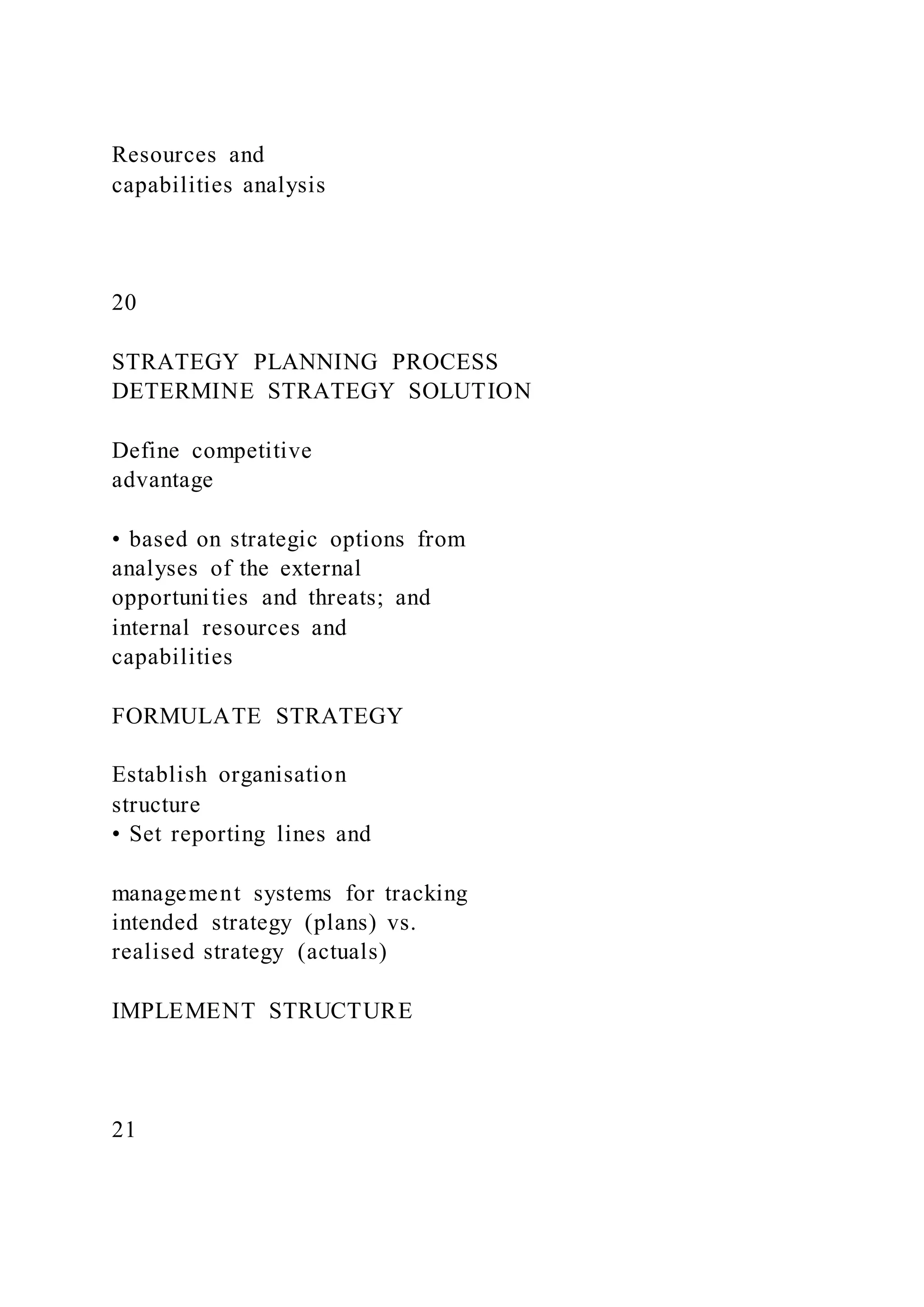Resources and
capabilities analysis
20
STRATEGY PLANNING PROCESS
DETERMINE STRATEGY SOLUTION
Define competitive
advantage
• based on strategic options from
analyses of the external
opportunities and threats; and
internal resources and
capabilities
FORMULATE STRATEGY
Establish organisation
structure
• Set reporting lines and
management systems for tracking
intended strategy (plans) vs.
realised strategy (actuals)
IMPLEMENT STRUCTURE
21
 