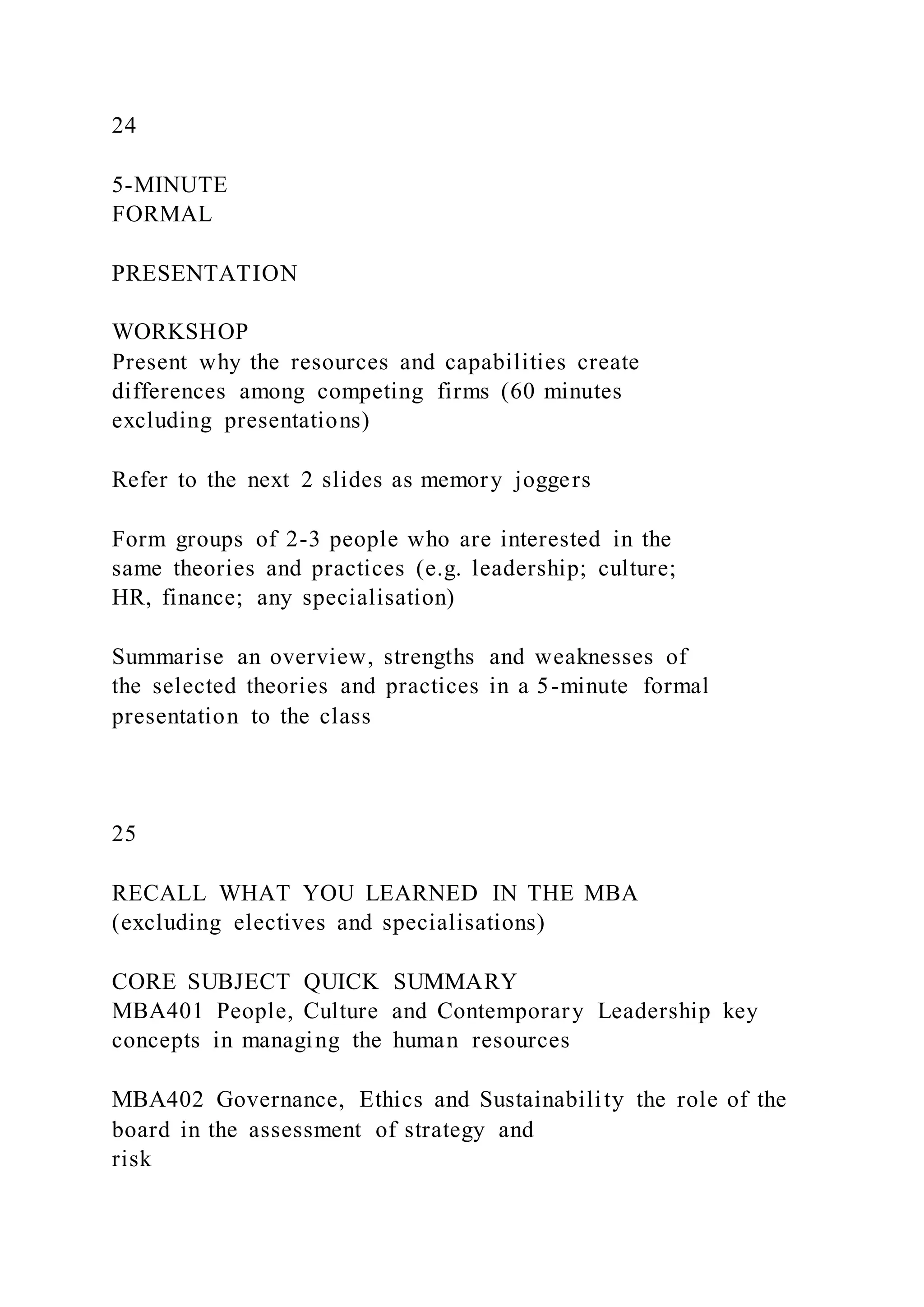 24
5-MINUTE
FORMAL
PRESENTATION
WORKSHOP
Present why the resources and capabilities create
differences among competing firms (60 minutes
excluding presentations)
Refer to the next 2 slides as memory joggers
Form groups of 2-3 people who are interested in the
same theories and practices (e.g. leadership; culture;
HR, finance; any specialisation)
Summarise an overview, strengths and weaknesses of
the selected theories and practices in a 5-minute formal
presentation to the class
25
RECALL WHAT YOU LEARNED IN THE MBA
(excluding electives and specialisations)
CORE SUBJECT QUICK SUMMARY
MBA401 People, Culture and Contemporary Leadership key
concepts in managing the human resources
MBA402 Governance, Ethics and Sustainability the role of the
board in the assessment of strategy and
risk
 