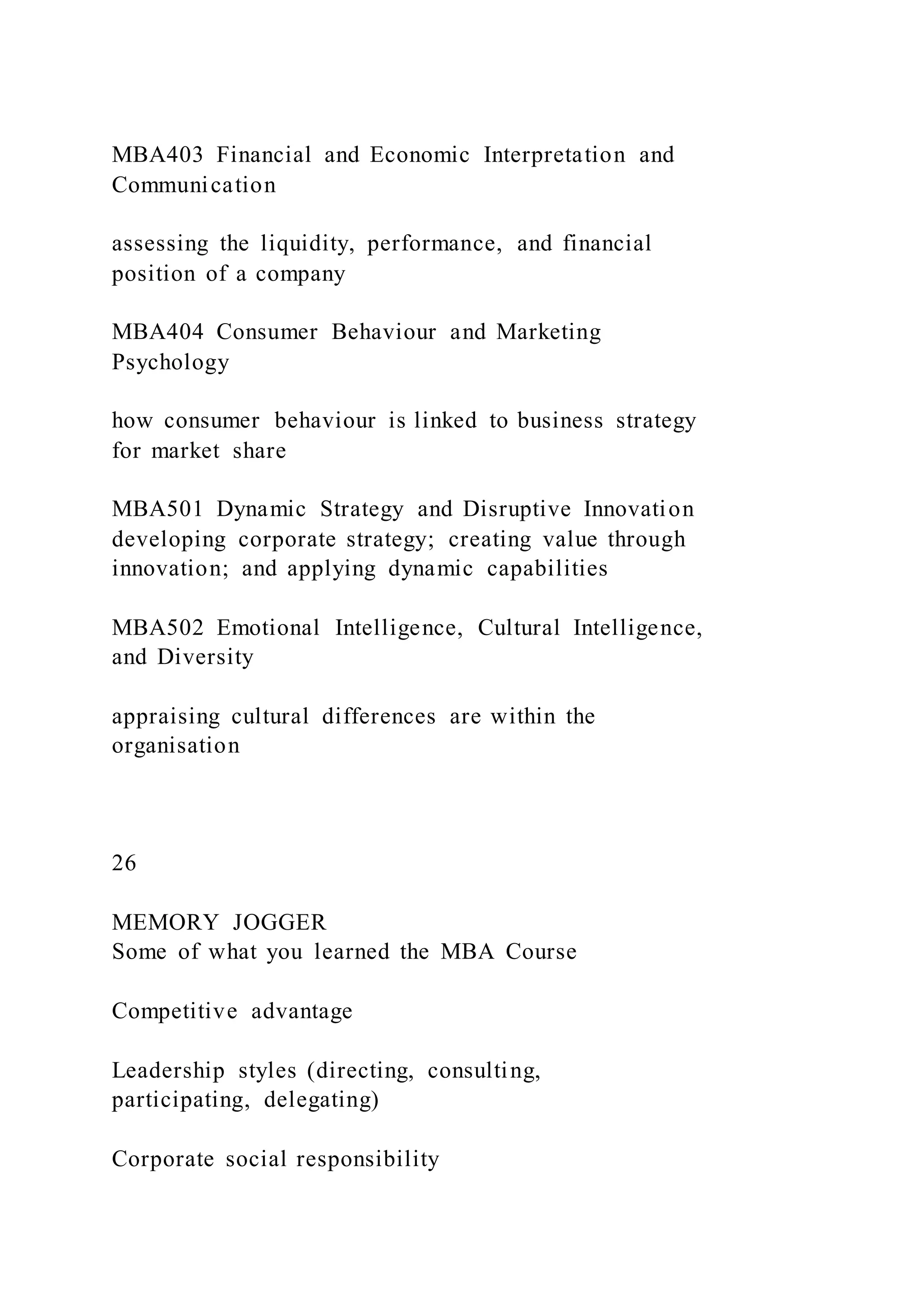 MBA403 Financial and Economic Interpretation and
Communication
assessing the liquidity, performance, and financial
position of a company
MBA404 Consumer Behaviour and Marketing
Psychology
how consumer behaviour is linked to business strategy
for market share
MBA501 Dynamic Strategy and Disruptive Innovation
developing corporate strategy; creating value through
innovation; and applying dynamic capabilities
MBA502 Emotional Intelligence, Cultural Intelligence,
and Diversity
appraising cultural differences are within the
organisation
26
MEMORY JOGGER
Some of what you learned the MBA Course
Competitive advantage
Leadership styles (directing, consulting,
participating, delegating)
Corporate social responsibility
 