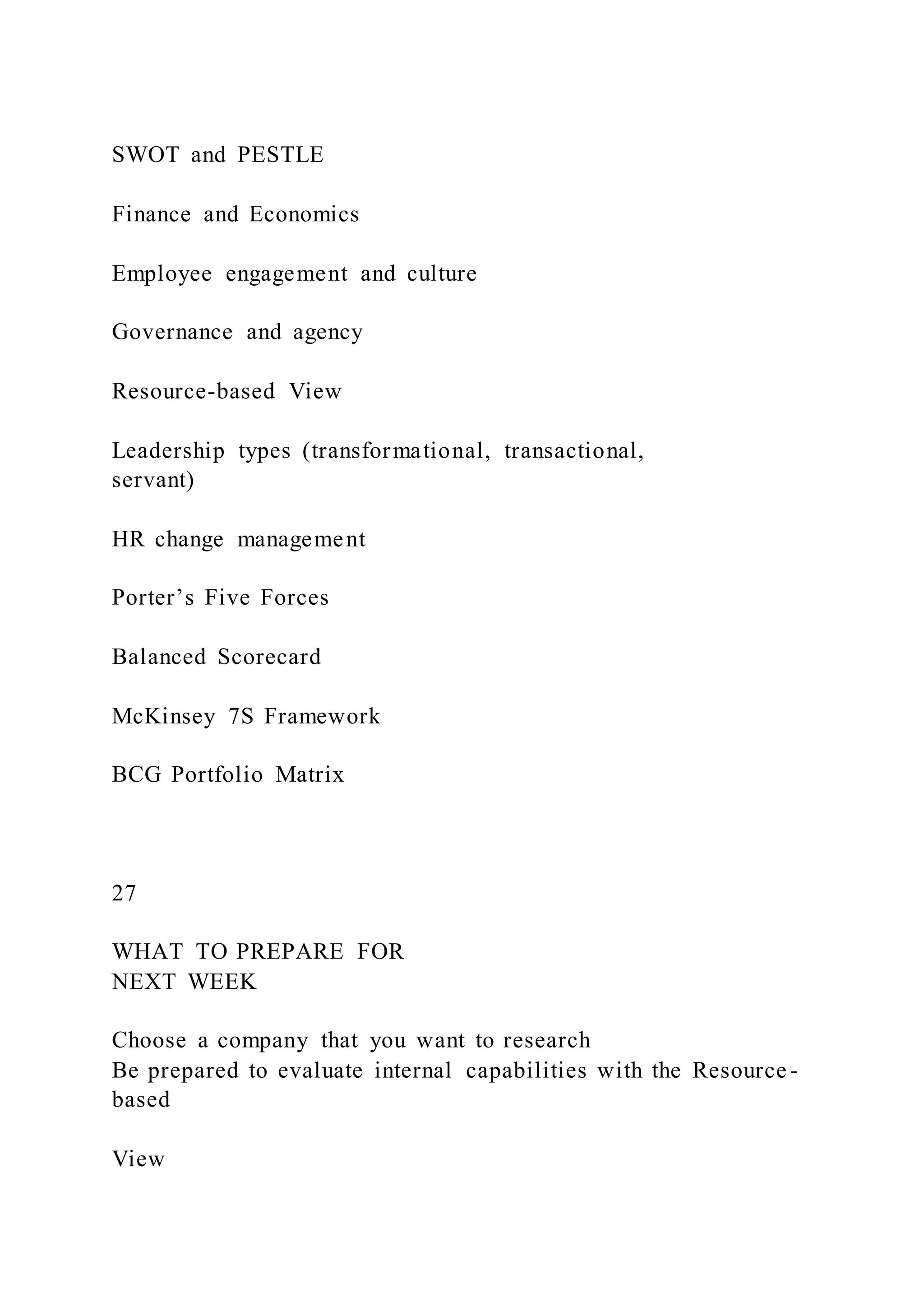 SWOT and PESTLE
Finance and Economics
Employee engagement and culture
Governance and agency
Resource-based View
Leadership types (transformational, transactional,
servant)
HR change management
Porter’s Five Forces
Balanced Scorecard
McKinsey 7S Framework
BCG Portfolio Matrix
27
WHAT TO PREPARE FOR
NEXT WEEK
Choose a company that you want to research
Be prepared to evaluate internal capabilities with the Resource -
based
View
 