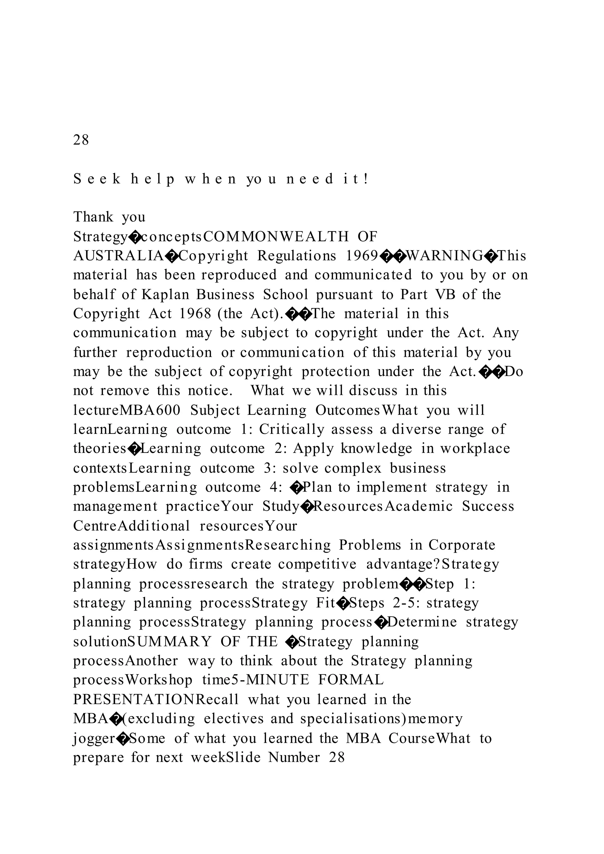 28
S e e k h e l p w h e n yo u n e e d i t !
Thank you
Strategy�conceptsCOMMONWEALTH OF
AUSTRALIA�Copyright Regulations 1969��WARNING�This
material has been reproduced and communicated to you by or on
behalf of Kaplan Business School pursuant to Part VB of the
Copyright Act 1968 (the Act).��The material in this
communication may be subject to copyright under the Act. Any
further reproduction or communication of this material by you
may be the subject of copyright protection under the Act.��Do
not remove this notice. What we will discuss in this
lectureMBA600 Subject Learning OutcomesWhat you will
learnLearning outcome 1: Critically assess a diverse range of
theories�Learning outcome 2: Apply knowledge in workplace
contextsLearning outcome 3: solve complex business
problemsLearning outcome 4: �Plan to implement strategy in
management practiceYour Study�ResourcesAcademic Success
CentreAdditional resourcesYour
assignmentsAssignmentsResearching Problems in Corporate
strategyHow do firms create competitive advantage?Strategy
planning processresearch the strategy problem��Step 1:
strategy planning processStrategy Fit�Steps 2-5: strategy
planning processStrategy planning process�Determine strategy
solutionSUMMARY OF THE �Strategy planning
processAnother way to think about the Strategy planning
processWorkshop time5-MINUTE FORMAL
PRESENTATIONRecall what you learned in the
MBA�(excluding electives and specialisations)memory
jogger�Some of what you learned the MBA CourseWhat to
prepare for next weekSlide Number 28
 