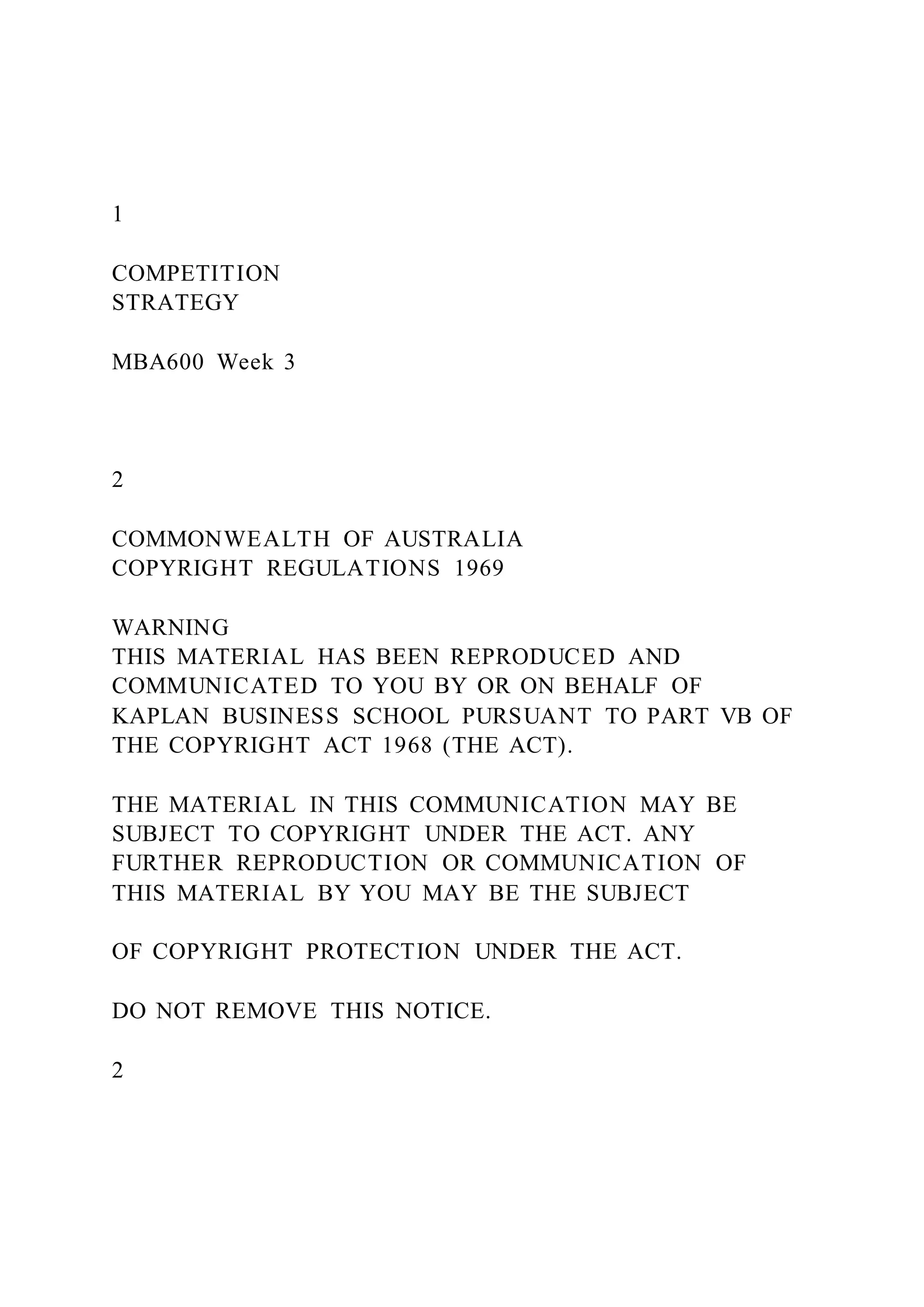 1
COMPETITION
STRATEGY
MBA600 Week 3
2
COMMONWEALTH OF AUSTRALIA
COPYRIGHT REGULATIONS 1969
WARNING
THIS MATERIAL HAS BEEN REPRODUCED AND
COMMUNICATED TO YOU BY OR ON BEHALF OF
KAPLAN BUSINESS SCHOOL PURSUANT TO PART VB OF
THE COPYRIGHT ACT 1968 (THE ACT).
THE MATERIAL IN THIS COMMUNICATION MAY BE
SUBJECT TO COPYRIGHT UNDER THE ACT. ANY
FURTHER REPRODUCTION OR COMMUNICATION OF
THIS MATERIAL BY YOU MAY BE THE SUBJECT
OF COPYRIGHT PROTECTION UNDER THE ACT.
DO NOT REMOVE THIS NOTICE.
2
 