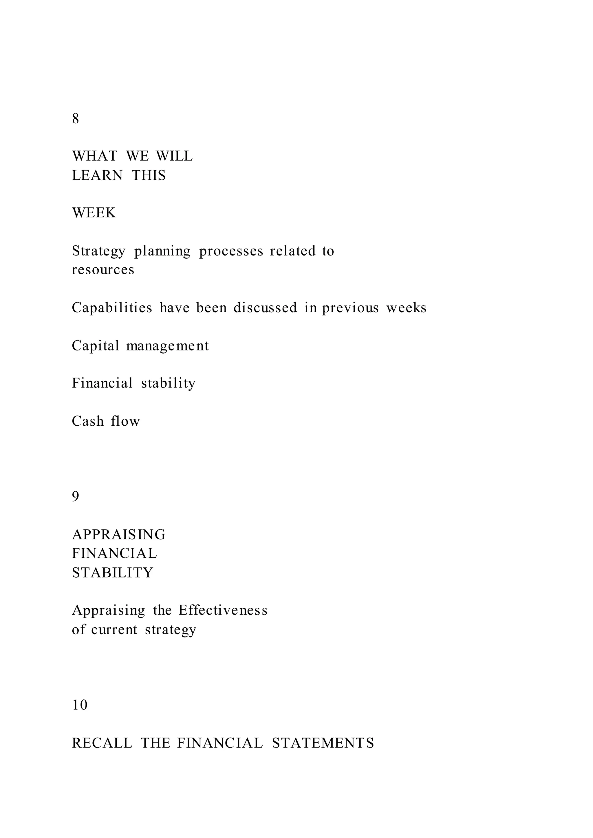 8
WHAT WE WILL
LEARN THIS
WEEK
Strategy planning processes related to
resources
Capabilities have been discussed in previous weeks
Capital management
Financial stability
Cash flow
9
APPRAISING
FINANCIAL
STABILITY
Appraising the Effectiveness
of current strategy
10
RECALL THE FINANCIAL STATEMENTS
 