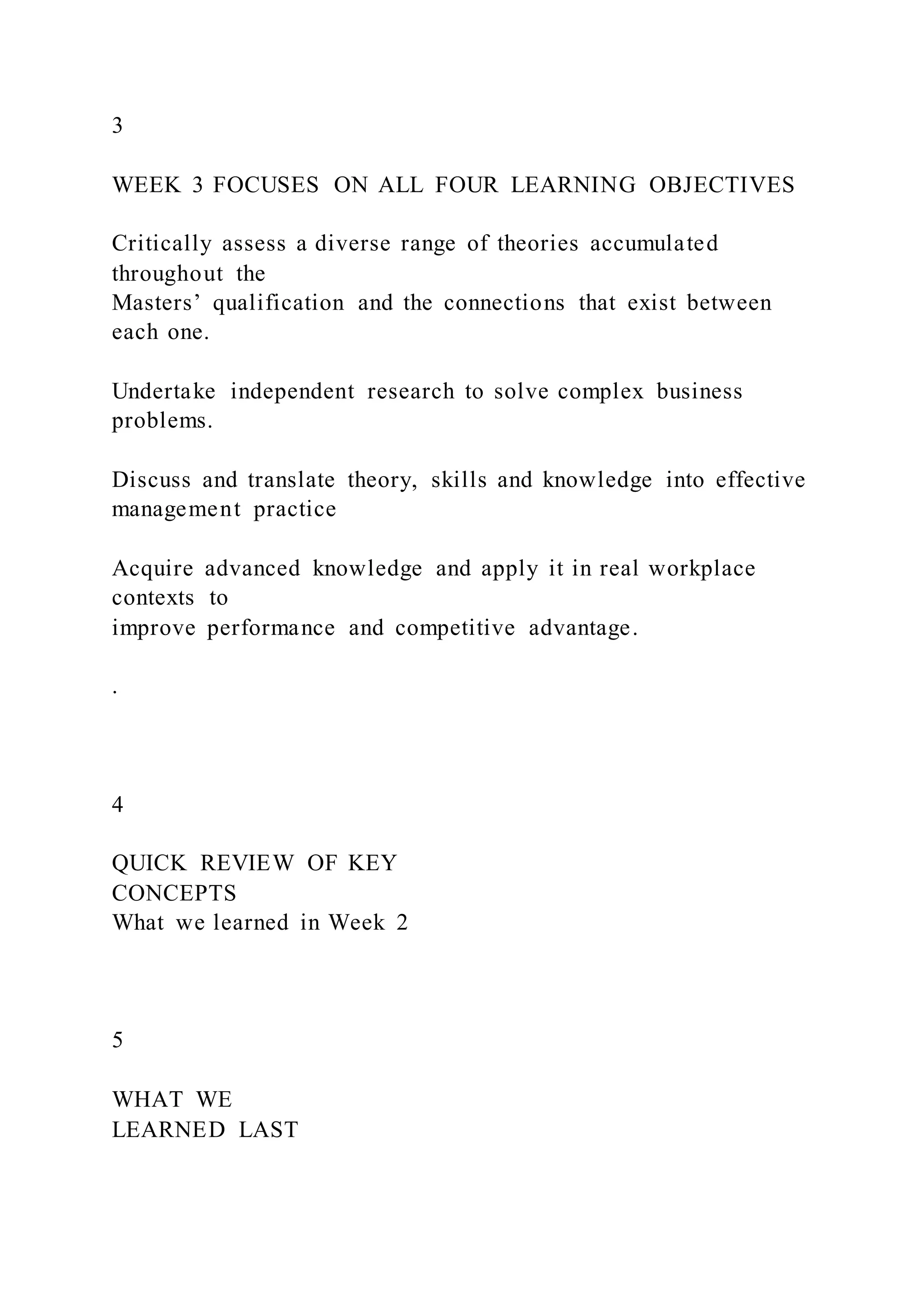 3
WEEK 3 FOCUSES ON ALL FOUR LEARNING OBJECTIVES
Critically assess a diverse range of theories accumulated
throughout the
Masters’ qualification and the connections that exist between
each one.
Undertake independent research to solve complex business
problems.
Discuss and translate theory, skills and knowledge into effective
management practice
Acquire advanced knowledge and apply it in real workplace
contexts to
improve performance and competitive advantage.
.
4
QUICK REVIEW OF KEY
CONCEPTS
What we learned in Week 2
5
WHAT WE
LEARNED LAST
 