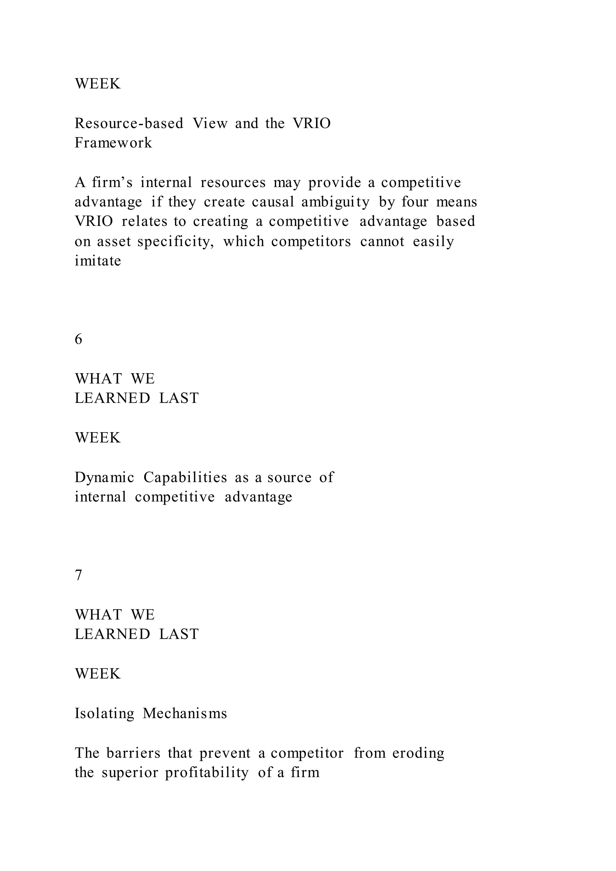 WEEK
Resource-based View and the VRIO
Framework
A firm’s internal resources may provide a competitive
advantage if they create causal ambiguity by four means
VRIO relates to creating a competitive advantage based
on asset specificity, which competitors cannot easily
imitate
6
WHAT WE
LEARNED LAST
WEEK
Dynamic Capabilities as a source of
internal competitive advantage
7
WHAT WE
LEARNED LAST
WEEK
Isolating Mechanisms
The barriers that prevent a competitor from eroding
the superior profitability of a firm
 