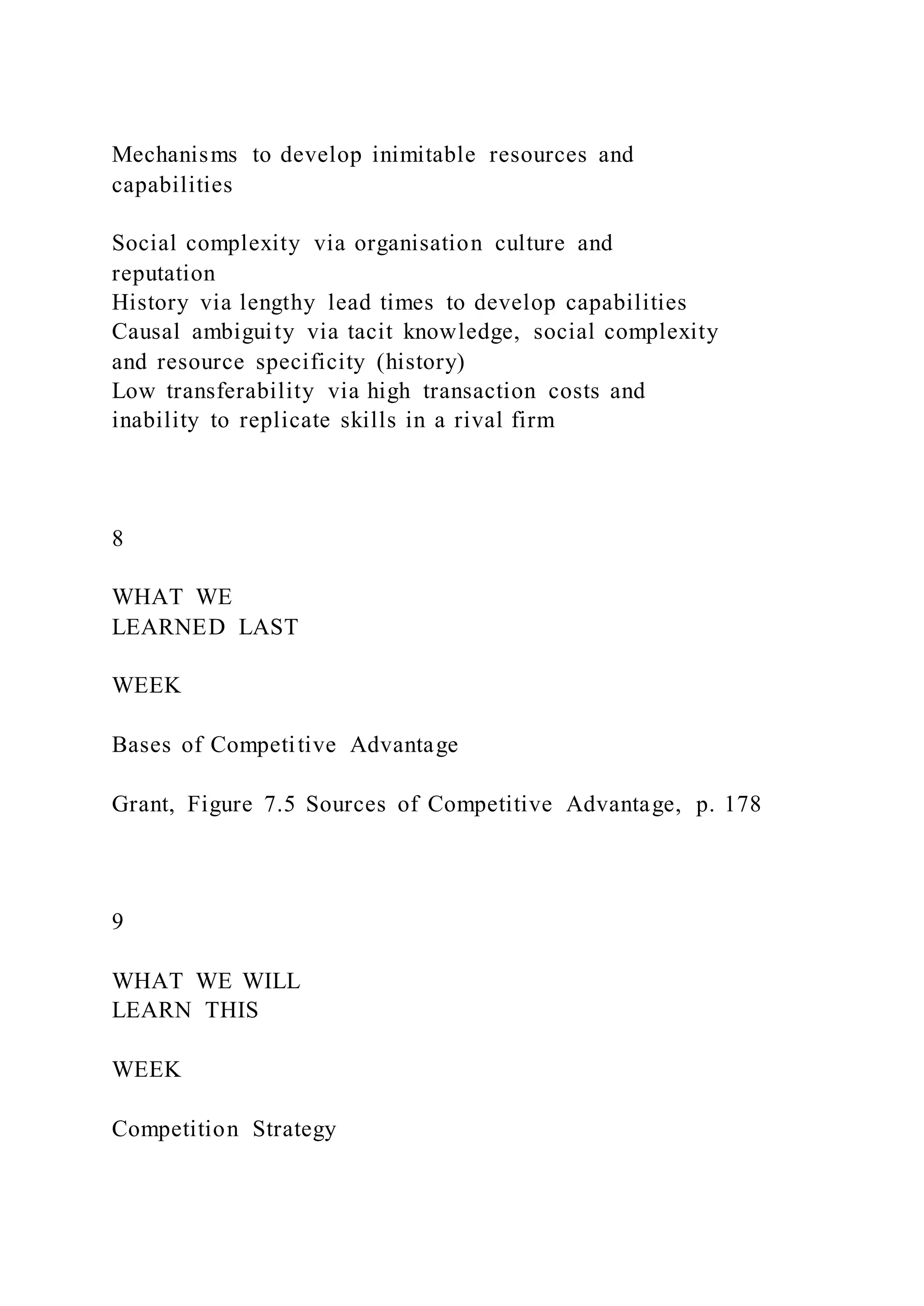 Mechanisms to develop inimitable resources and
capabilities
Social complexity via organisation culture and
reputation
History via lengthy lead times to develop capabilities
Causal ambiguity via tacit knowledge, social complexity
and resource specificity (history)
Low transferability via high transaction costs and
inability to replicate skills in a rival firm
8
WHAT WE
LEARNED LAST
WEEK
Bases of Competitive Advantage
Grant, Figure 7.5 Sources of Competitive Advantage, p. 178
9
WHAT WE WILL
LEARN THIS
WEEK
Competition Strategy
 