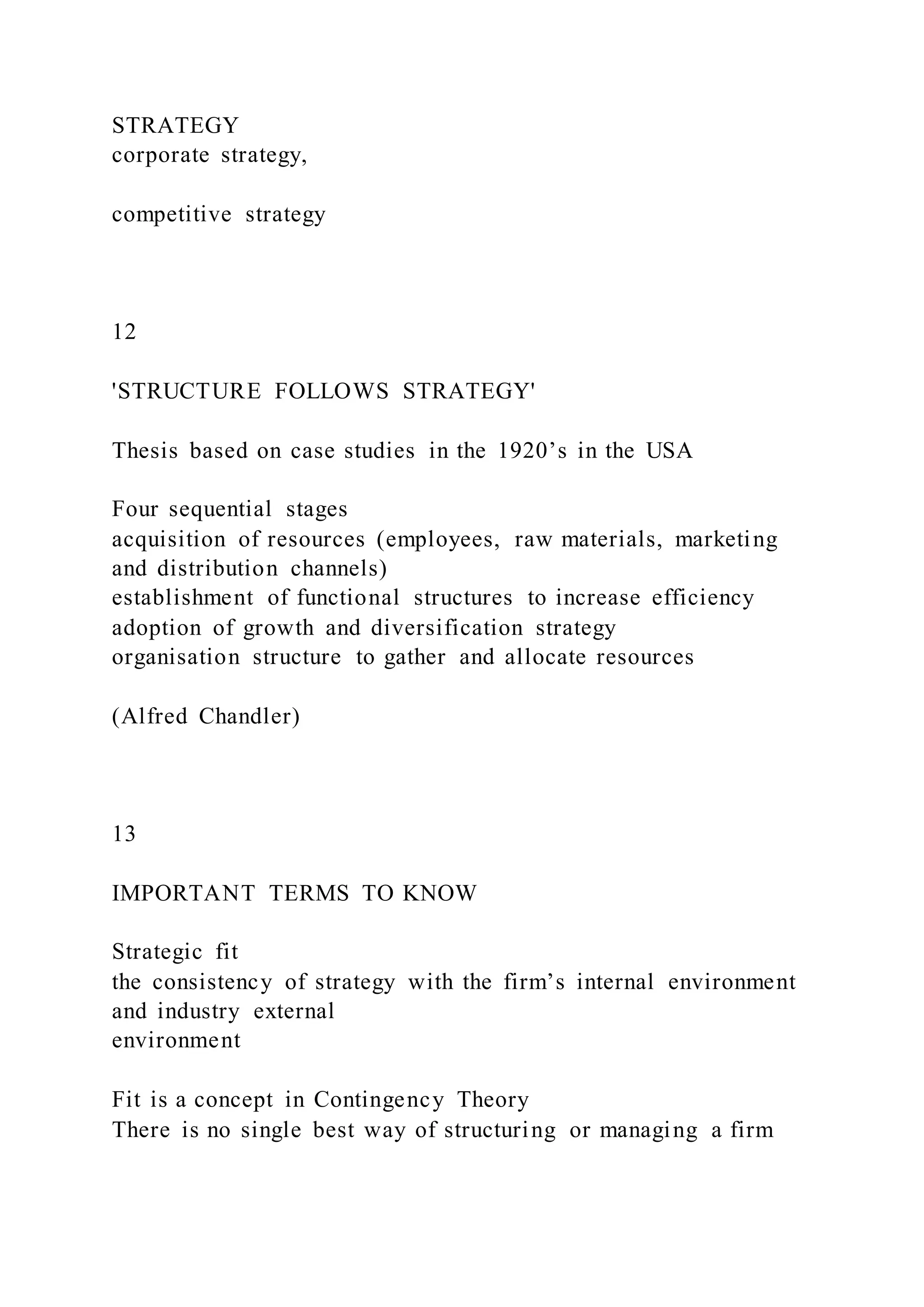 STRATEGY
corporate strategy,
competitive strategy
12
'STRUCTURE FOLLOWS STRATEGY'
Thesis based on case studies in the 1920’s in the USA
Four sequential stages
acquisition of resources (employees, raw materials, marketing
and distribution channels)
establishment of functional structures to increase efficiency
adoption of growth and diversification strategy
organisation structure to gather and allocate resources
(Alfred Chandler)
13
IMPORTANT TERMS TO KNOW
Strategic fit
the consistency of strategy with the firm’s internal environment
and industry external
environment
Fit is a concept in Contingency Theory
There is no single best way of structuring or managing a firm
 
