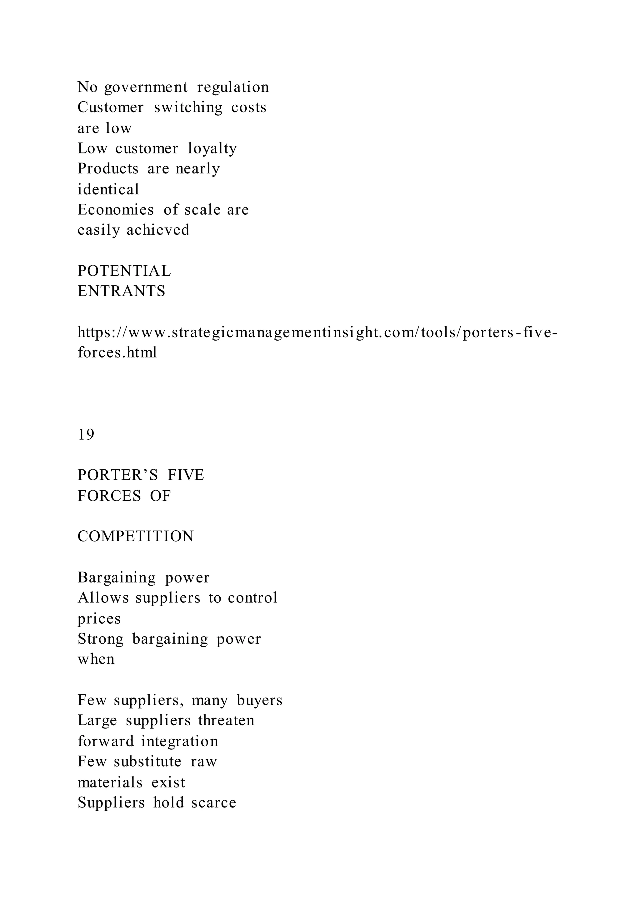 No government regulation
Customer switching costs
are low
Low customer loyalty
Products are nearly
identical
Economies of scale are
easily achieved
POTENTIAL
ENTRANTS
https://www.strategicmanagementinsight.com/tools/porters-five-
forces.html
19
PORTER’S FIVE
FORCES OF
COMPETITION
Bargaining power
Allows suppliers to control
prices
Strong bargaining power
when
Few suppliers, many buyers
Large suppliers threaten
forward integration
Few substitute raw
materials exist
Suppliers hold scarce
 