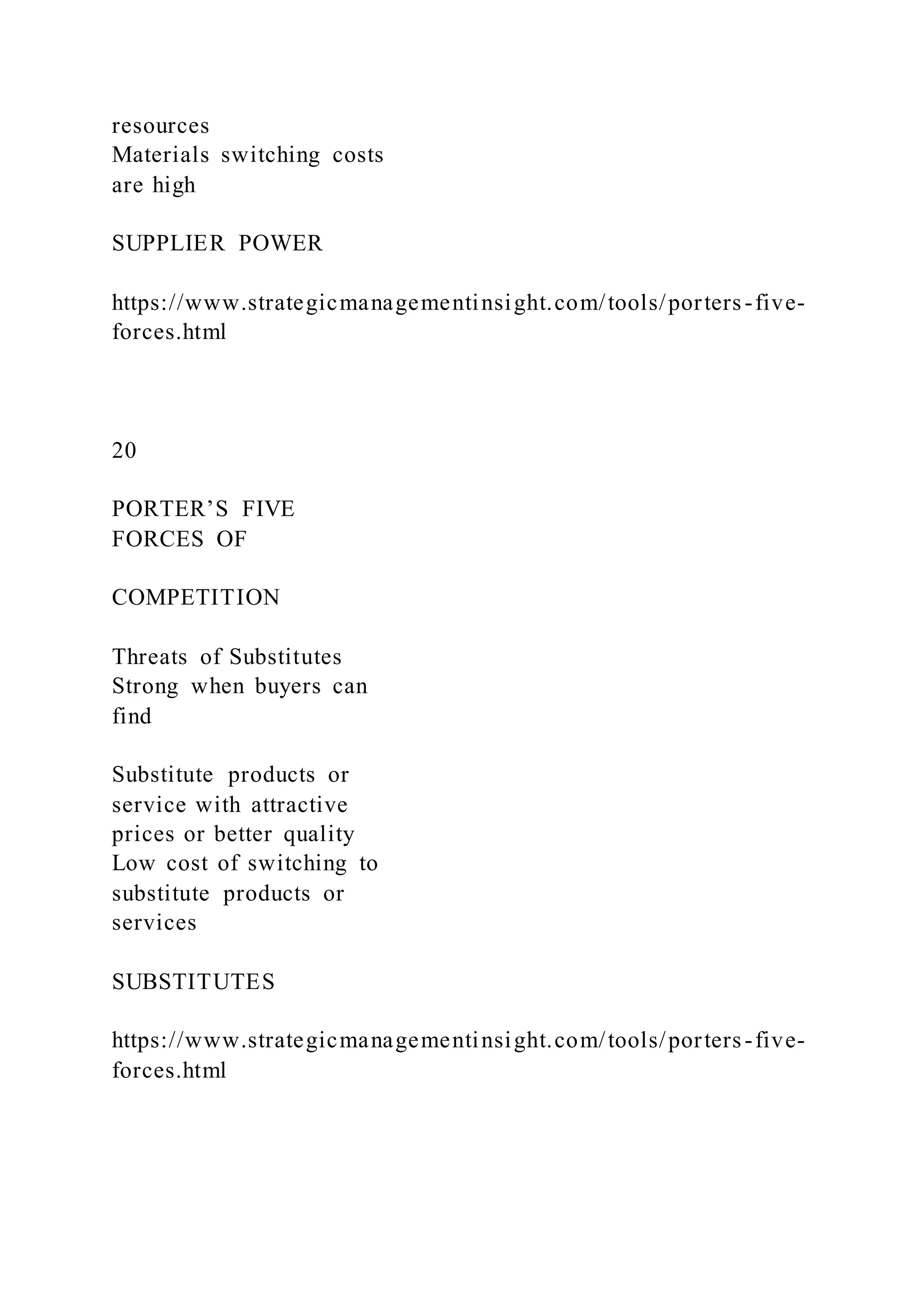 resources
Materials switching costs
are high
SUPPLIER POWER
https://www.strategicmanagementinsight.com/tools/porters-five-
forces.html
20
PORTER’S FIVE
FORCES OF
COMPETITION
Threats of Substitutes
Strong when buyers can
find
Substitute products or
service with attractive
prices or better quality
Low cost of switching to
substitute products or
services
SUBSTITUTES
https://www.strategicmanagementinsight.com/tools/porters-five-
forces.html
 