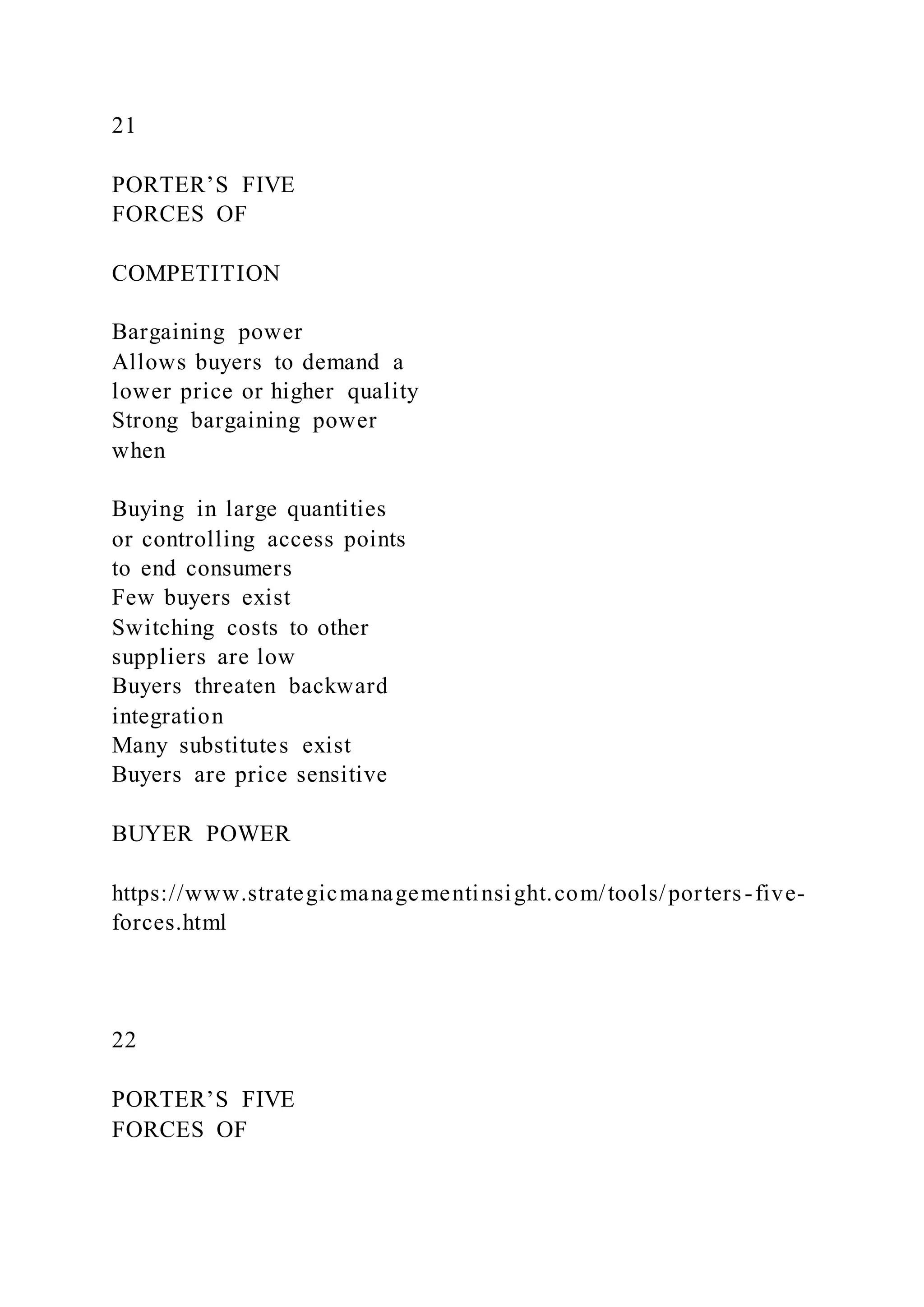 21
PORTER’S FIVE
FORCES OF
COMPETITION
Bargaining power
Allows buyers to demand a
lower price or higher quality
Strong bargaining power
when
Buying in large quantities
or controlling access points
to end consumers
Few buyers exist
Switching costs to other
suppliers are low
Buyers threaten backward
integration
Many substitutes exist
Buyers are price sensitive
BUYER POWER
https://www.strategicmanagementinsight.com/tools/porters-five-
forces.html
22
PORTER’S FIVE
FORCES OF
 
