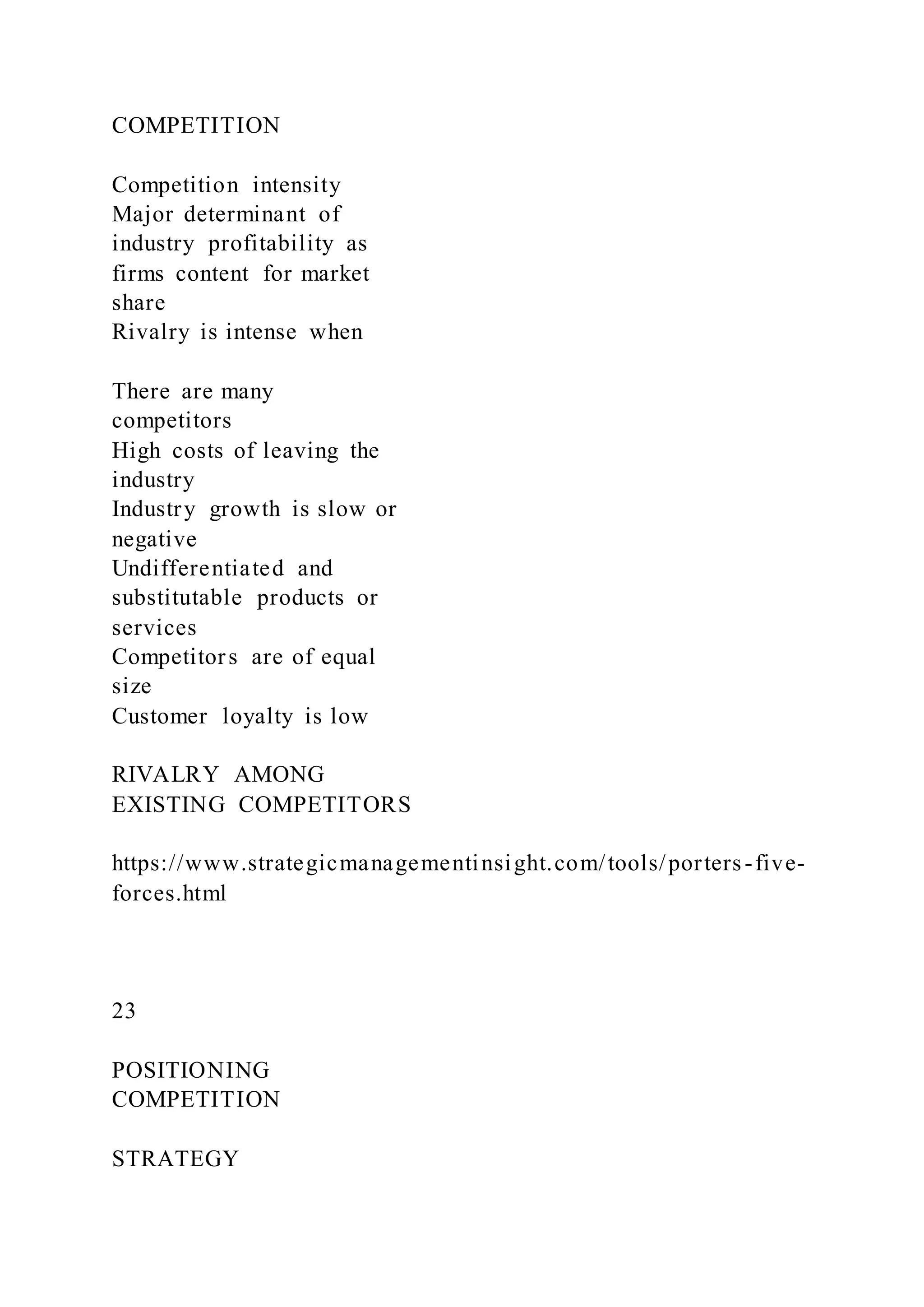 COMPETITION
Competition intensity
Major determinant of
industry profitability as
firms content for market
share
Rivalry is intense when
There are many
competitors
High costs of leaving the
industry
Industry growth is slow or
negative
Undifferentiated and
substitutable products or
services
Competitors are of equal
size
Customer loyalty is low
RIVALRY AMONG
EXISTING COMPETITORS
https://www.strategicmanagementinsight.com/tools/porters-five-
forces.html
23
POSITIONING
COMPETITION
STRATEGY
 