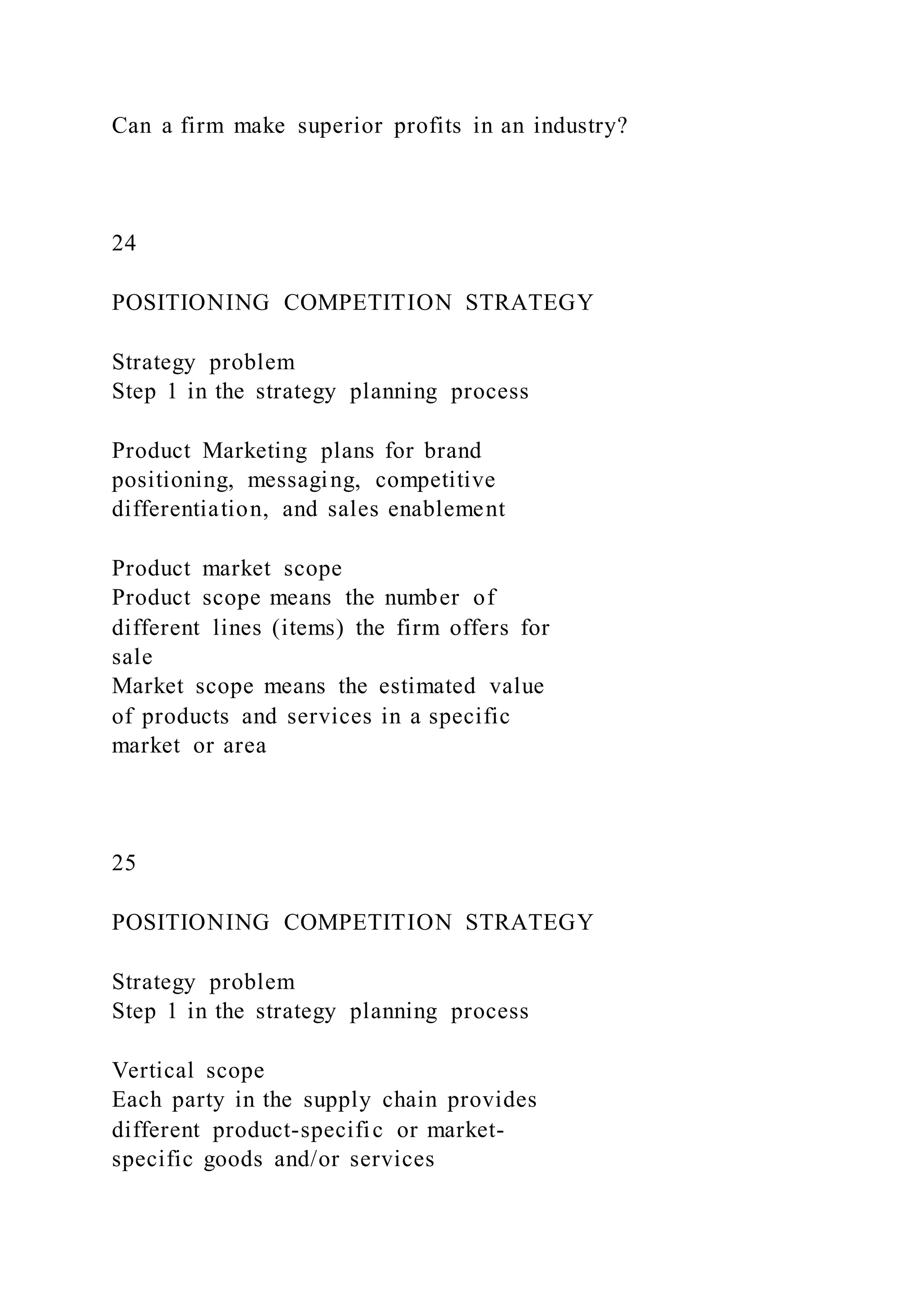 Can a firm make superior profits in an industry?
24
POSITIONING COMPETITION STRATEGY
Strategy problem
Step 1 in the strategy planning process
Product Marketing plans for brand
positioning, messaging, competitive
differentiation, and sales enablement
Product market scope
Product scope means the number of
different lines (items) the firm offers for
sale
Market scope means the estimated value
of products and services in a specific
market or area
25
POSITIONING COMPETITION STRATEGY
Strategy problem
Step 1 in the strategy planning process
Vertical scope
Each party in the supply chain provides
different product-specific or market-
specific goods and/or services
 