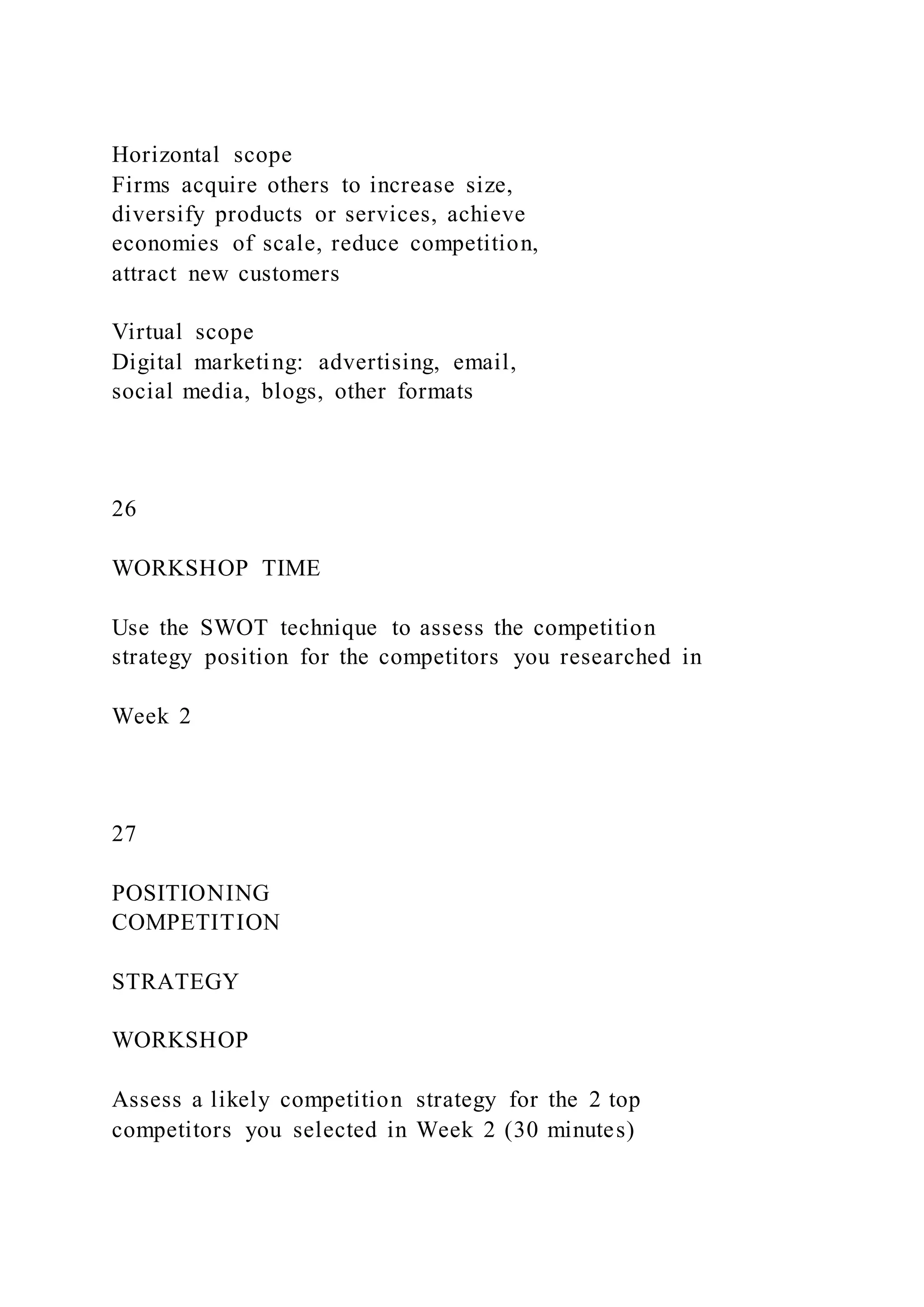 Horizontal scope
Firms acquire others to increase size,
diversify products or services, achieve
economies of scale, reduce competition,
attract new customers
Virtual scope
Digital marketing: advertising, email,
social media, blogs, other formats
26
WORKSHOP TIME
Use the SWOT technique to assess the competition
strategy position for the competitors you researched in
Week 2
27
POSITIONING
COMPETITION
STRATEGY
WORKSHOP
Assess a likely competition strategy for the 2 top
competitors you selected in Week 2 (30 minutes)
 