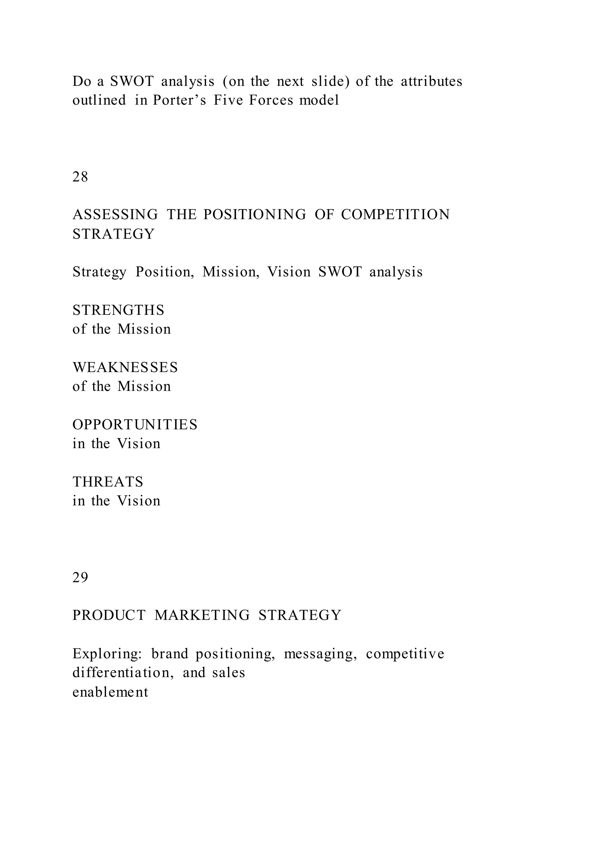 Do a SWOT analysis (on the next slide) of the attributes
outlined in Porter’s Five Forces model
28
ASSESSING THE POSITIONING OF COMPETITION
STRATEGY
Strategy Position, Mission, Vision SWOT analysis
STRENGTHS
of the Mission
WEAKNESSES
of the Mission
OPPORTUNITIES
in the Vision
THREATS
in the Vision
29
PRODUCT MARKETING STRATEGY
Exploring: brand positioning, messaging, competitive
differentiation, and sales
enablement
 