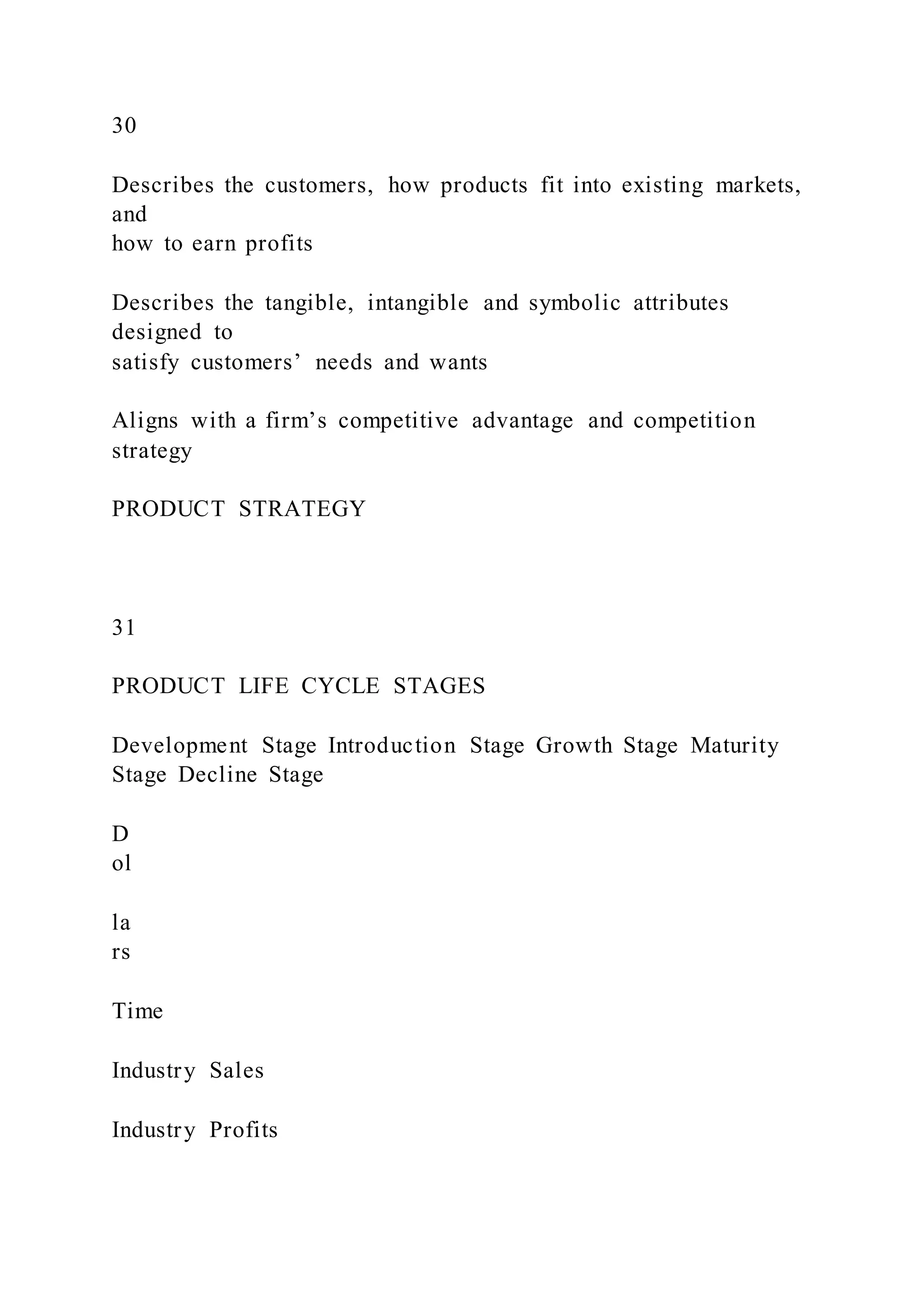 30
Describes the customers, how products fit into existing markets,
and
how to earn profits
Describes the tangible, intangible and symbolic attributes
designed to
satisfy customers’ needs and wants
Aligns with a firm’s competitive advantage and competition
strategy
PRODUCT STRATEGY
31
PRODUCT LIFE CYCLE STAGES
Development Stage Introduction Stage Growth Stage Maturity
Stage Decline Stage
D
ol
la
rs
Time
Industry Sales
Industry Profits
 