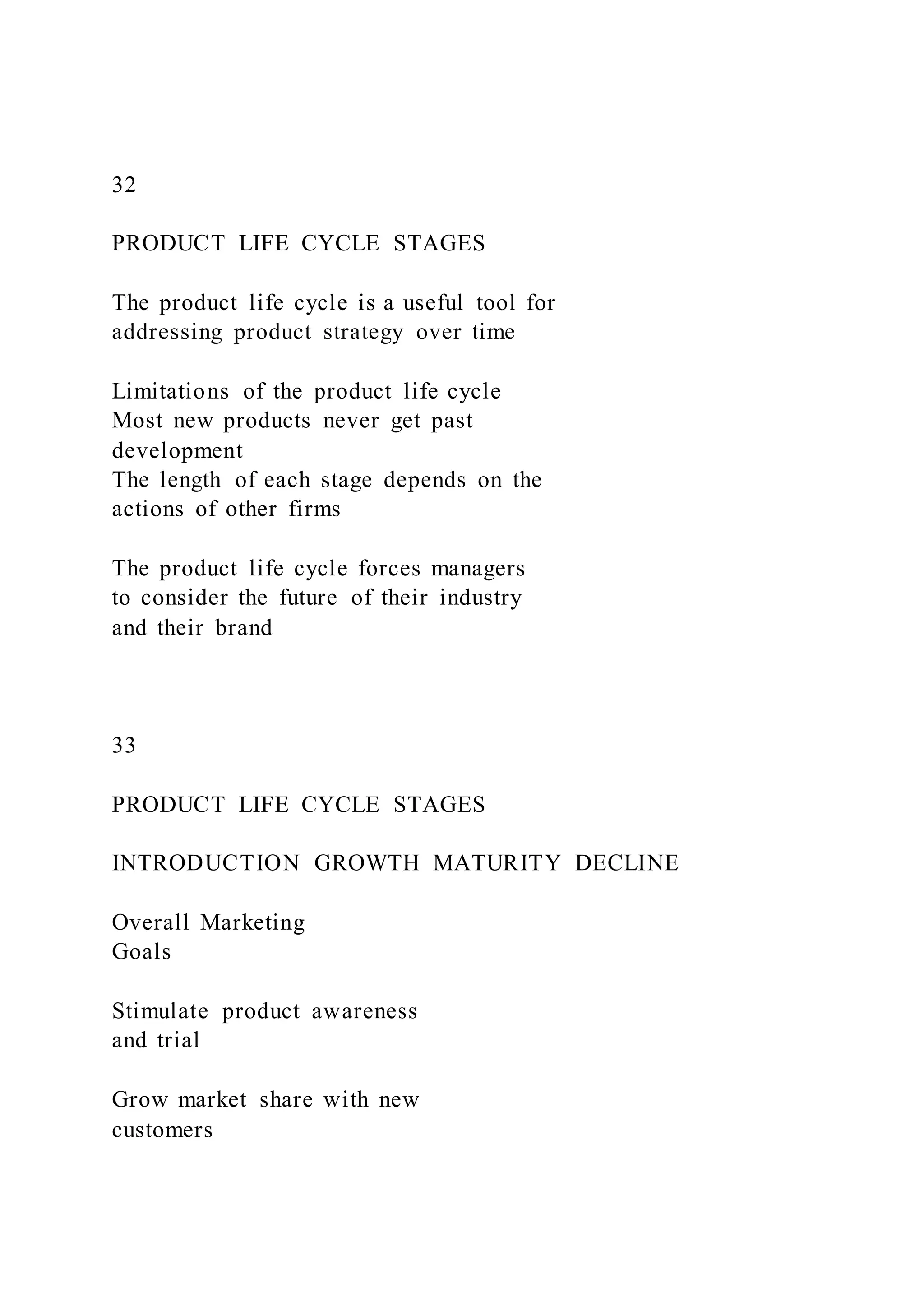 32
PRODUCT LIFE CYCLE STAGES
The product life cycle is a useful tool for
addressing product strategy over time
Limitations of the product life cycle
Most new products never get past
development
The length of each stage depends on the
actions of other firms
The product life cycle forces managers
to consider the future of their industry
and their brand
33
PRODUCT LIFE CYCLE STAGES
INTRODUCTION GROWTH MATURITY DECLINE
Overall Marketing
Goals
Stimulate product awareness
and trial
Grow market share with new
customers
 