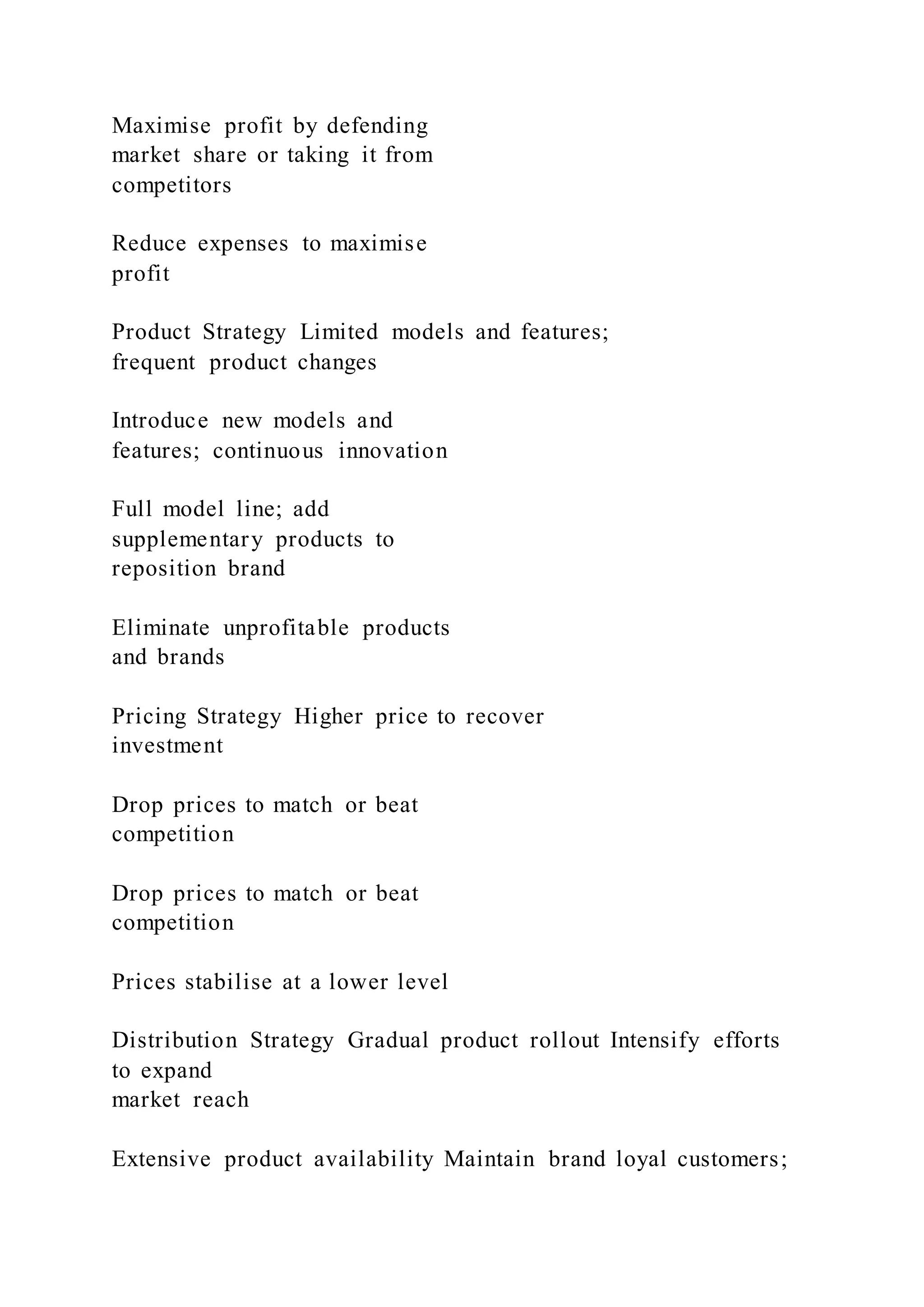 Maximise profit by defending
market share or taking it from
competitors
Reduce expenses to maximise
profit
Product Strategy Limited models and features;
frequent product changes
Introduce new models and
features; continuous innovation
Full model line; add
supplementary products to
reposition brand
Eliminate unprofitable products
and brands
Pricing Strategy Higher price to recover
investment
Drop prices to match or beat
competition
Drop prices to match or beat
competition
Prices stabilise at a lower level
Distribution Strategy Gradual product rollout Intensify efforts
to expand
market reach
Extensive product availability Maintain brand loyal customers;
 