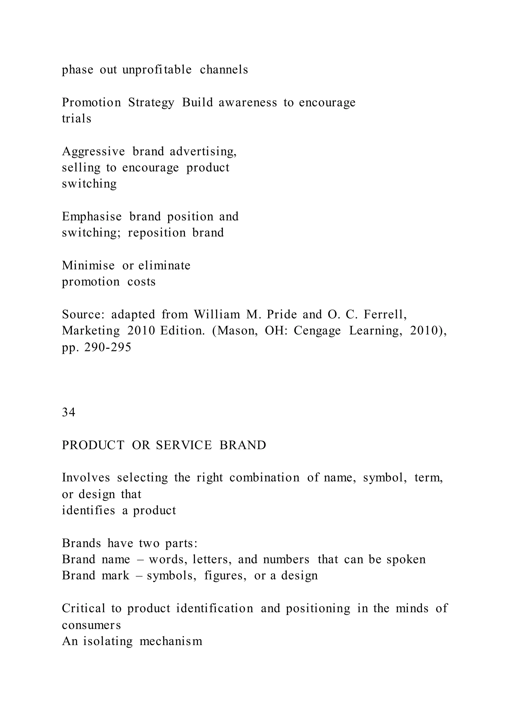phase out unprofitable channels
Promotion Strategy Build awareness to encourage
trials
Aggressive brand advertising,
selling to encourage product
switching
Emphasise brand position and
switching; reposition brand
Minimise or eliminate
promotion costs
Source: adapted from William M. Pride and O. C. Ferrell,
Marketing 2010 Edition. (Mason, OH: Cengage Learning, 2010),
pp. 290-295
34
PRODUCT OR SERVICE BRAND
Involves selecting the right combination of name, symbol, term,
or design that
identifies a product
Brands have two parts:
Brand name – words, letters, and numbers that can be spoken
Brand mark – symbols, figures, or a design
Critical to product identification and positioning in the minds of
consumers
An isolating mechanism
 
