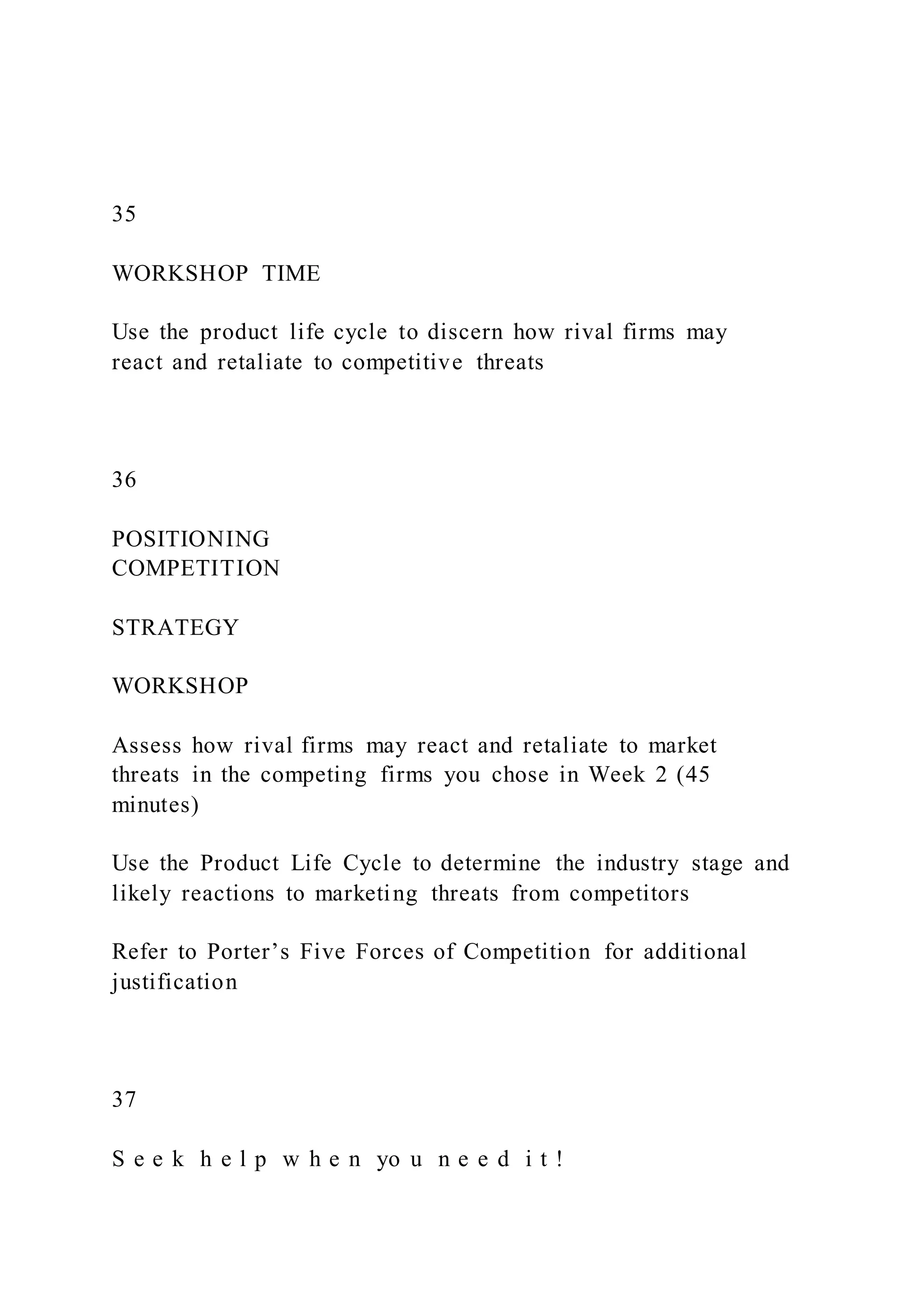 35
WORKSHOP TIME
Use the product life cycle to discern how rival firms may
react and retaliate to competitive threats
36
POSITIONING
COMPETITION
STRATEGY
WORKSHOP
Assess how rival firms may react and retaliate to market
threats in the competing firms you chose in Week 2 (45
minutes)
Use the Product Life Cycle to determine the industry stage and
likely reactions to marketing threats from competitors
Refer to Porter’s Five Forces of Competition for additional
justification
37
S e e k h e l p w h e n yo u n e e d i t !
 