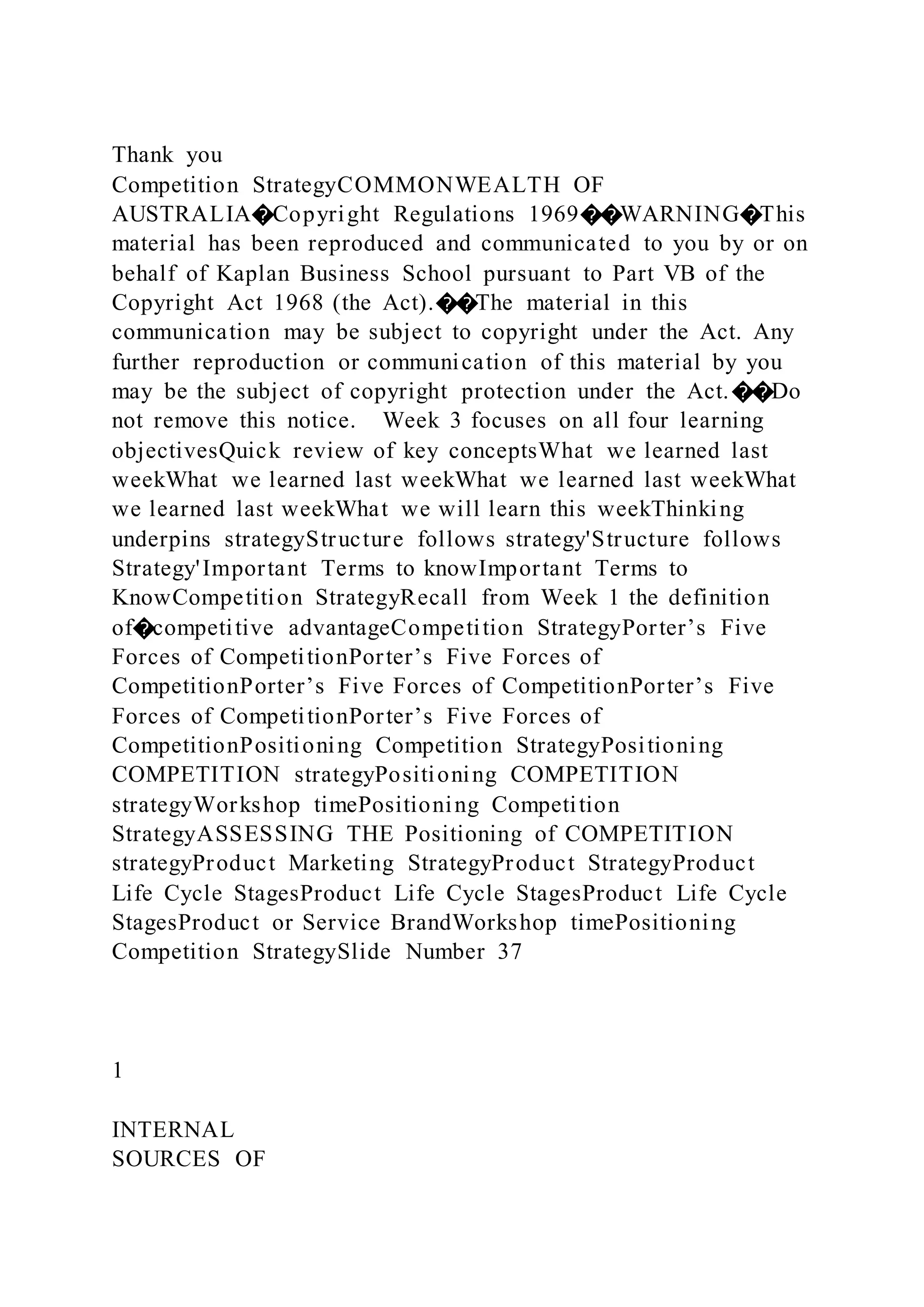 Thank you
Competition StrategyCOMMONWEALTH OF
AUSTRALIA�Copyright Regulations 1969��WARNING�This
material has been reproduced and communicated to you by or on
behalf of Kaplan Business School pursuant to Part VB of the
Copyright Act 1968 (the Act).��The material in this
communication may be subject to copyright under the Act. Any
further reproduction or communication of this material by you
may be the subject of copyright protection under the Act.��Do
not remove this notice. Week 3 focuses on all four learning
objectivesQuick review of key conceptsWhat we learned last
weekWhat we learned last weekWhat we learned last weekWhat
we learned last weekWhat we will learn this weekThinking
underpins strategyStructure follows strategy'Structure follows
Strategy'Important Terms to knowImportant Terms to
KnowCompetition StrategyRecall from Week 1 the definition
of�competitive advantageCompetition StrategyPorter’s Five
Forces of CompetitionPorter’s Five Forces of
CompetitionPorter’s Five Forces of CompetitionPorter’s Five
Forces of CompetitionPorter’s Five Forces of
CompetitionPositioning Competition StrategyPositioning
COMPETITION strategyPositioning COMPETITION
strategyWorkshop timePositioning Competition
StrategyASSESSING THE Positioning of COMPETITION
strategyProduct Marketing StrategyProduct StrategyProduct
Life Cycle StagesProduct Life Cycle StagesProduct Life Cycle
StagesProduct or Service BrandWorkshop timePositioning
Competition StrategySlide Number 37
1
INTERNAL
SOURCES OF
 