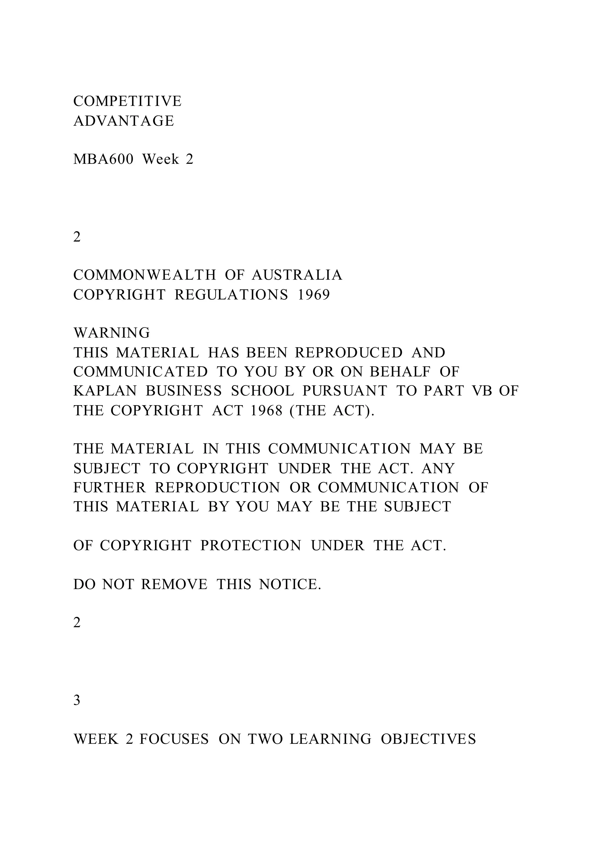 COMPETITIVE
ADVANTAGE
MBA600 Week 2
2
COMMONWEALTH OF AUSTRALIA
COPYRIGHT REGULATIONS 1969
WARNING
THIS MATERIAL HAS BEEN REPRODUCED AND
COMMUNICATED TO YOU BY OR ON BEHALF OF
KAPLAN BUSINESS SCHOOL PURSUANT TO PART VB OF
THE COPYRIGHT ACT 1968 (THE ACT).
THE MATERIAL IN THIS COMMUNICATION MAY BE
SUBJECT TO COPYRIGHT UNDER THE ACT. ANY
FURTHER REPRODUCTION OR COMMUNICATION OF
THIS MATERIAL BY YOU MAY BE THE SUBJECT
OF COPYRIGHT PROTECTION UNDER THE ACT.
DO NOT REMOVE THIS NOTICE.
2
3
WEEK 2 FOCUSES ON TWO LEARNING OBJECTIVES
 