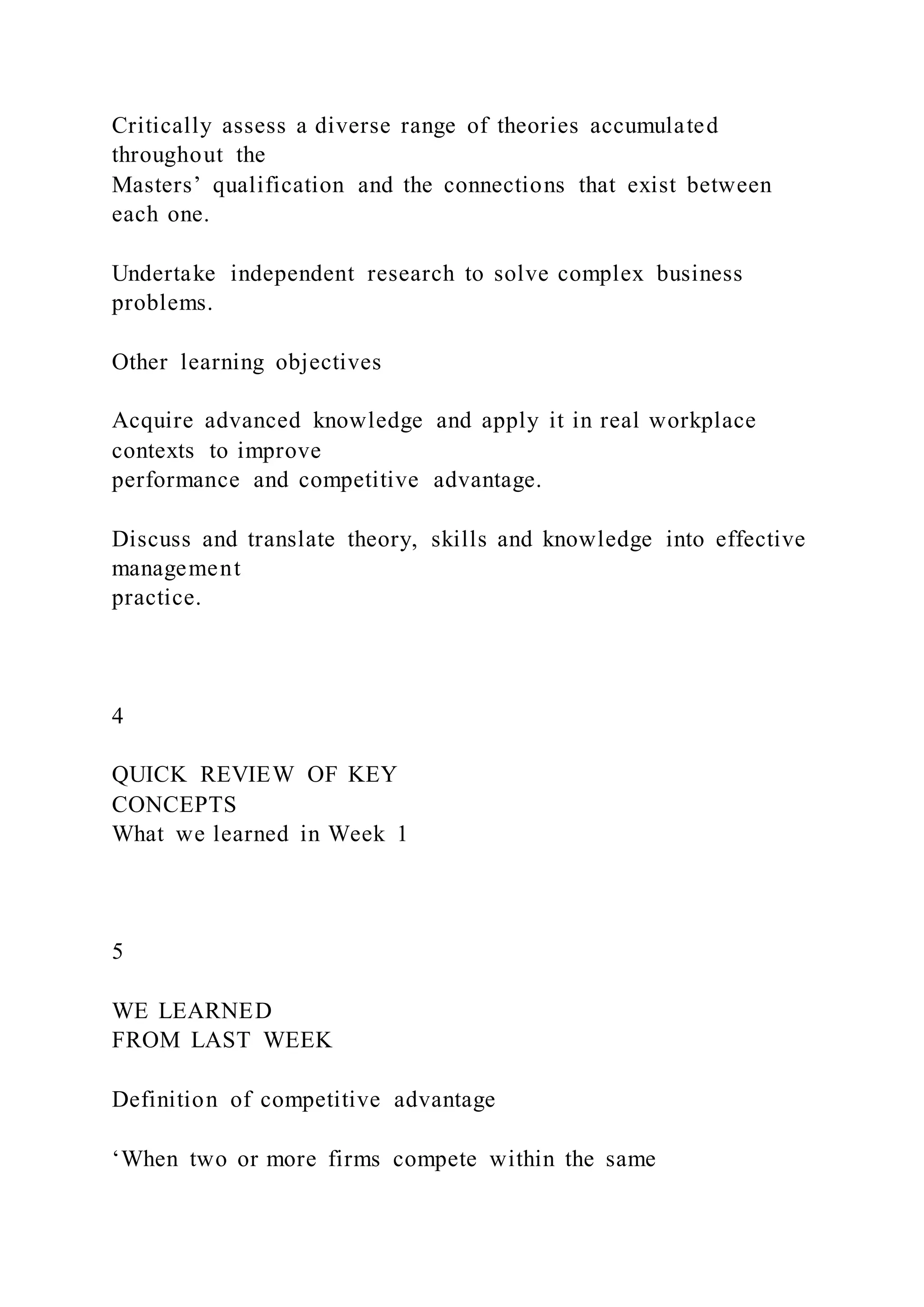 Critically assess a diverse range of theories accumulated
throughout the
Masters’ qualification and the connections that exist between
each one.
Undertake independent research to solve complex business
problems.
Other learning objectives
Acquire advanced knowledge and apply it in real workplace
contexts to improve
performance and competitive advantage.
Discuss and translate theory, skills and knowledge into effective
management
practice.
4
QUICK REVIEW OF KEY
CONCEPTS
What we learned in Week 1
5
WE LEARNED
FROM LAST WEEK
Definition of competitive advantage
‘When two or more firms compete within the same
 